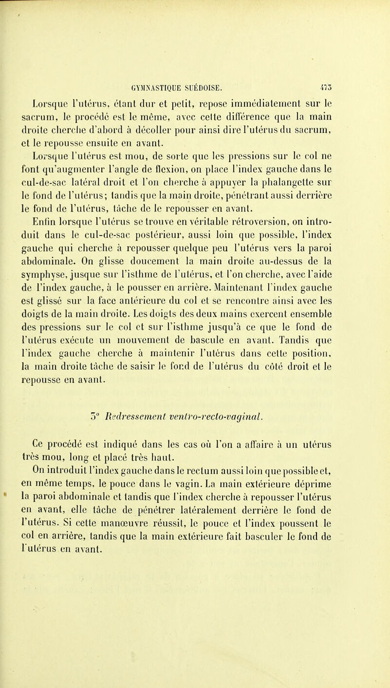 Lorsque l'utérus, étant dur et petit, repose immédiatement sur le sacrum, le procédé est le même, avec celte différence que la main droite cherclie d'abord à décoller pour ainsi dire l'utérus du sacrum, et le repousse ensuite en avant. Lorsque l'utérus est mou, de sorte que les pressions sur le col ne font qu'augmenter l'angle de flexion, on place l'index gauche dans le cul-de-sac latéral droit et l'on cherche à appuyer la phalangette sur le fond de l'utérus; tandis que la main droite, pénétrant aussi derrière le fond de l'utérus, tâche de le repousser en avant. Entin lorsque l'utérus se trouve en véritable rétroversion, on intro- duit dans le cul-de-sac postérieur, aussi loin que possible, l'index gauche qui cherche à repousser quelque peu l'utérus vers la paroi abdominale. On glisse doucement la main droite au-dessus de la symphyse, jusque sur l'isthme de l'utérus, et l'on cherche, avec l'aide de l'index gauche, à le pousser en arrière. Maintenant l'index gauche est glissé sur la face antérieure du col et se rencontre ainsi avec les doigts de la main droite. Les doigts des deux mains exercent ensemble des pressions sur le col et sur l'isthme jusqu'à ce que le fond de l'utérus exécute un mouvement de bascule en avant. Tandis que l'index gauche cherche à maintenir l'utérus dans cette position, la main droite tâche de saisir le fond de l'utérus du côté droit et le repousse en avant. 5 Redressement ventro-recto-vaginal. Ce procédé est indiqué dans les cas où l'on a affaire à un utérus très mou, long et placé très haut. On introduit l'index gauche dans le rectum aussi loin que possible et, en même temps, le pouce dans le vagin. La main extérieure déprime la paroi abdominale et tandis que l'index cherche à repousser l'utérus en avant, elle tâche de pénétrer latéralement derrière le fond de l'utérus. Si cette manœuvre réussit, le pouce et l'index poussent le col en arrière, tandis que la main extérieure fait basculer le fond de l'utérus en avant.
