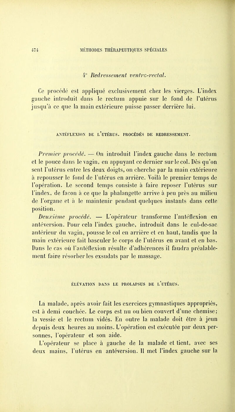 4° Redressement venirG-reclal. Ce procédé est appliqué exclusivement chez les vierges. L'index gauche introduit dans le rectum appuie sur le fond de l'utérus jusqu'à ce que la main extérieure puisse passer derrière lui. ANTÉFLEXIOIV DE l'uTÉRUS. PROCÉDÉS DE REDRESSEMENT. Premier pi'océdé. — On introduit l'index gauche dans le rectum et le pouce dans le vagin, en appuyant ce dernier sur le col. Dès qu'on sent l'utérus entre les deux doigts, on cherche par la main extérieure à repousser le fond de l'utérus en arrière. Voilà le premier temps de l'opération. Le second temps consiste à faire reposer l'utérus sur l'index, de façon à ce que la phalangette arrive à peu près au milieu de l'organe et à le maintenir pendant quelques instants dans cette position. Deuxième procédé. — L'opérateur transforme l'antéflexion en antéversion. Pour cela l'index gauche, introduit dans le cul-de-sac antérieur du vagin, pousse le col en arrière et en haut, tandis que la main extérieure fait hasculer le corps de l'utérus en avant et en bas. Dans le cas où l'antéflexion résulte d'adhérences il faudra préalable- ment faire résorber les exsudats par le massage. ÉLÉVATION DANS LE PROLAPSUS DE l'uTÉRUS. La malade, après avoir fait les exercices gymnastiques appropriés, est à demi couchée. Le corps est nu ou bien couvert d'une chemise; la vessie et le rectum vidés. En outre la malade doit être à jeun depuis deux heures au moins. L'opération est exécutée par deux per- sonnes, l'opérateur et son aide. L'opérateur se place à gauche de la malade et tient, avec ses deux mains, l'utérus en antéversion. 11 met l'index gauche sur la