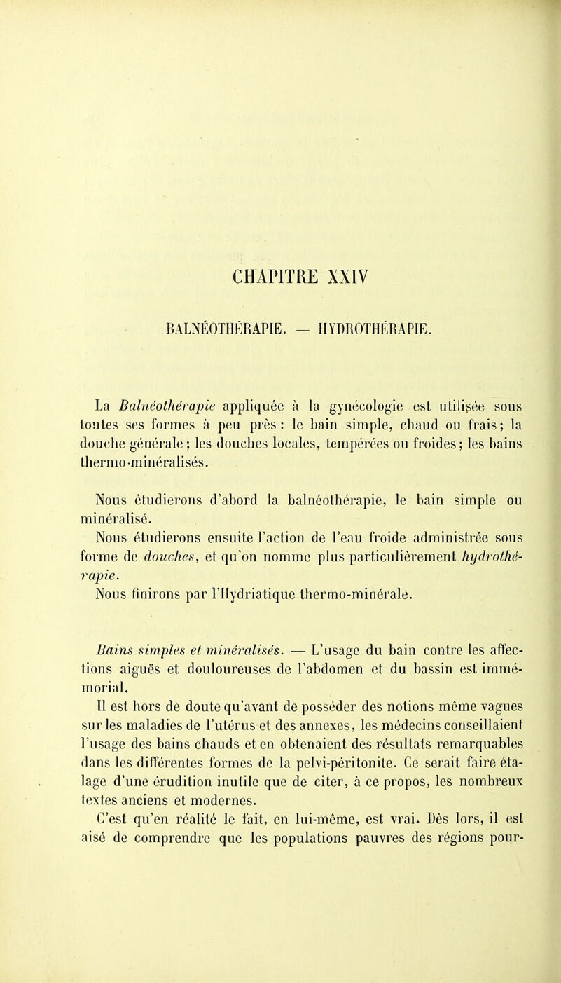 CHAPITRE XXIV BALNÉOTUÉRAPIE. — HYDROTHÉRAPIE. La Balnéothérapie appliquée à la gynécologie est utilisée sous toutes ses formes à peu près : le bain simple, chaud ou frais ; la douche générale; les douches locales, tempérées ou froides; les bains thermo-minéralisés. Nous étudierons d'abord la balnéothérapie, le bain simple ou minéralisé. Nous étudierons ensuite l'action de l'eau froide administrée sous forme de douches, et qu'on nomme plus particulièrement hydrothé- rapie. Nous finirons par l'IIydriatiquc therrno-minérale. Bains simples et minéralisés. — L'usage du bain contre les affec- tions aiguës et douloureuses de l'abdomen et du bassin est immé- morial. Il est hors de doute qu'avant de posséder des notions même vagues sur les maladies de l'utérus et des annexes, les médecins conseillaient l'usage des bains chauds et en obtenaient des résultats remarquables dans les différentes formes de la pelvi-péritonile. Ce serait faire éta- lage d'une érudition inulile que de citer, à ce propos, les nombreux textes anciens et modernes. C'est qu'en réalité le fait, en lui-même, est vrai. Dès lors, il est aisé de comprendre que les populations pauvres des régions pour-