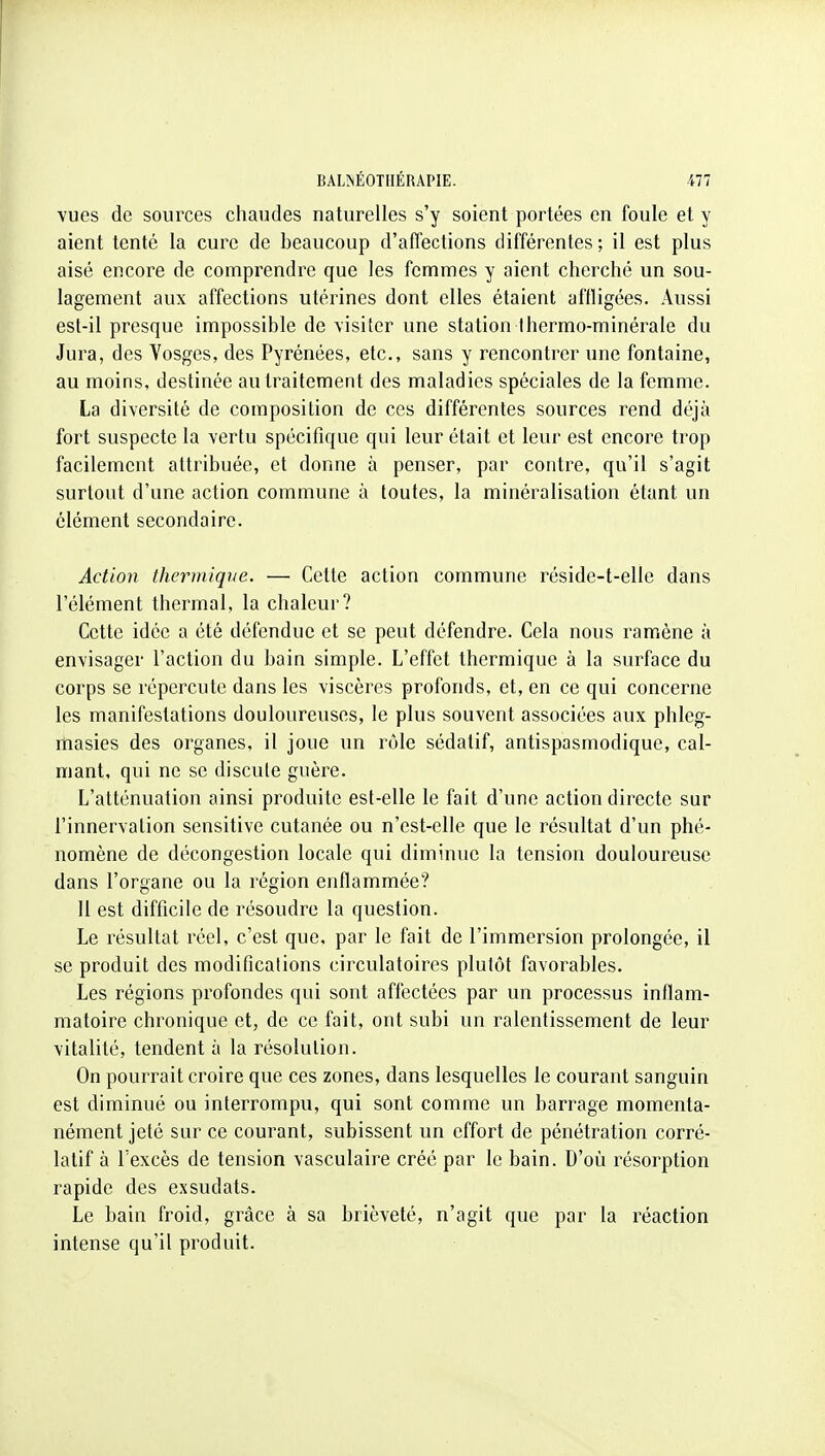 vues de sources chaudes naturelles s'y soient portées en foule et y aient tenté la cure de beaucoup d'affections différentes ; il est plus aisé encore de comprendre que les femmes y aient cherché un sou- lagement aux affections utérines dont elles étaient affligées. Aussi est-il presque impossible de visiter une station Ihermo-minérale du Jura, des Yosges, des Pyrénées, etc., sans y rencontrer une fontaine, au moins, destinée au traitement des maladies spéciales de la femme. La diversité de composition de ces différentes sources rend déjà fort suspecte la vertu spécifique qui leur était et leur est encore trop facilement attribuée, et donne à penser, par contre, qu'il s'agit surtout d'une action commune à toutes, la minéralisation étant un élément secondaire. Action thermique. — Cette action commune réside-t-elle dans l'élément thermal, la chaleur? Cette idée a été défendue et se peut défendre. Cela nous ramène à envisager l'action du bain simple. L'effet thermique à la surface du corps se répercute dans les viscères profonds, et, en ce qui concerne les manifestations douloureuses, le plus souvent associées aux phleg- rtiasies des organes, il joue un rôle sédatif, antispasmodique, cal- mant, qui ne se discute guère. L'atténuation ainsi produite est-elle le fait d'une action directe sur l'innervation sensitive cutanée ou n'est-elle que le résultat d'un phé- nomène de décongestion locale qui diminue la tension douloureuse dans l'organe ou la région enflammée? 11 est difficile de résoudre la question. Le résultat réel, c'est que. par le fait de l'immersion prolongée, il se produit des modifications circulatoires plutôt favorables. Les régions profondes qui sont affectées par un processus inflam- matoire chronique et, de ce fait, ont subi un ralentissement de leur vitalité, tendent à la résolution. On pourrait croire que ces zones, dans lesquelles le courant sanguin est diminué ou interrompu, qui sont comme un barrage momenta- nément jeté sur ce courant, subissent un effort de pénétration corré- latif à l'excès de tension vasculaire créé par le bain. D'où résorption rapide des exsudats. Le bain froid, grâce à sa brièveté, n'agit que par la réaction intense qu'il produit.
