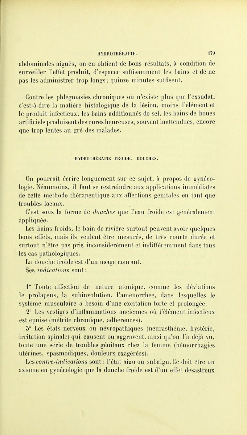 abdominales aiguës, on en obtient de bons résultats, à condition de surveiller l'effet produit, d'espacer suffisamment les bains et de ne pas les administrer trop longs; quinze minutes suffisent. Contre les phlegmasies chroniques oîi n'existe plus que l'exsudat, c'est-à-dire la matière histologique de la lésion, moins l'élément et le produit infectieux, les bains additionnés de sel, les bains de boues artificiels produisent des cures heureuses, souvent inattendues, encore que trop lentes au gré des malades. HYDROTHÉRAPIE FROIDE. DOUCHES. On pourrait écrire longuement sur ce sujet, à propos de gynéco- logie. Néanmoins, il faut se restreindre aux applications immédiates de cette méthode thérapeutique aux aftéctions génitales en tant que troubles locaux. C'est sous la forme de douches que l'eau froide est généralement appliquée. Les bains froids, le bain de rivière surtout peuvent avoir quelques bons effets, mais ils veulent être mesurés, de très courte durée et surtout n'être pas pris inconsidérément et indifféremment dans tous les cas pathologiques. La douche froide est d'un usage courant. Ses indications sont : 1° Toute affection de nature atonique, comme les déviations le prolapsus, la subinvolulion, l'aménorrhée, dans lesquelles le système musculaire a besoin d'une excitation forte et prolongée. 2° Les vestiges d'inflammations anciennes où l'élément infectieux est épuisé (métrite chronique, adhérences). 5 Les états nerveux ou névropathiques (neurasthénie, hystérie, irritation spinale) qui causent ou aggravent, ainsi qu'on l'a déjà vu, toute une série de troubles génitaux chez la femme (hémorrhagies utérines, spasmodiques, douleurs exagérées). contre-indications sont : l'état aigu ou subaigu. Ce doit être un axiome en gynécologie que la douche froide est d'un effet désastreux