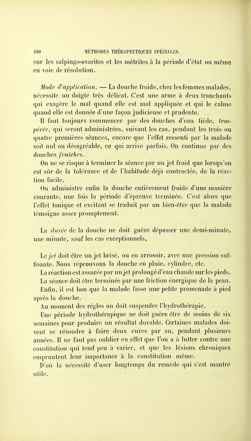 sur les salpingo-ovarites et les métrites à la période d'état ou môme en voie de résolution. Mode iVapplication. — La douche froide, chez les femmes malades, nécessite un doigté très délicat. C'est une arme à deux tranchants qui exagère le mal quand elle est mal appliquée et qui le calme quand elle est donnée d'une façon judicieuse et prudente. Il faut toujours commencer par des douches d'eau tiède, tem- pérée, qui seront administrées, suivant les cas, pendant les trois ou quatre premières séances, encore que l'effet ressenti par la malade soit nul ou désagréable, ce qui arrive parfois. On continue par des douches fraîches. On ne se risque à terminer la séance par un jet froid que lorsqu'on est sûr de la tolérance et de l'habitude déjà contractée, de la réac- tion facile. On administre enfin la douche entièrement froide d'une manière courante, une fois la période d'épreuve terminée. C'est alors que l'effet tonique et excitant se traduit par un bien-être que la malade témoigne assez promptement. La durée de la douche ne doit guère dépasser une demi-minute, une minute, sauf les cas exceptionnels. \jQjel doit être un jet brisé, ou en arrosoir, avec une pression suf- fisante. Nous réprouvons la douche en pluie, cylindre, etc. La réaction est assurée par un jet prolongé d'eau chaude sur les pieds. La séance doit être terminée par une friction énergique de la peau. Enfin, il est bon que la malade fasse une petite promenade à pied après la douche. Au moment des règles on doit suspendre l'hydrothérapie. Une période hydrothérapique ne doit guère être de moins de six semaines pour produire un résultat durable. Certaines malades doi- vent se résoudre à faire deux cures par an, pendant plusieurs années. 11 ne faut pas oublier en effet que l'on a à lutter contre une constitution qui tend peu à varier, et que les lésions chroniques empruntent leur importance à la constitution même. D'où la nécessité d'user longtemps du remède qui s'est montré utile.