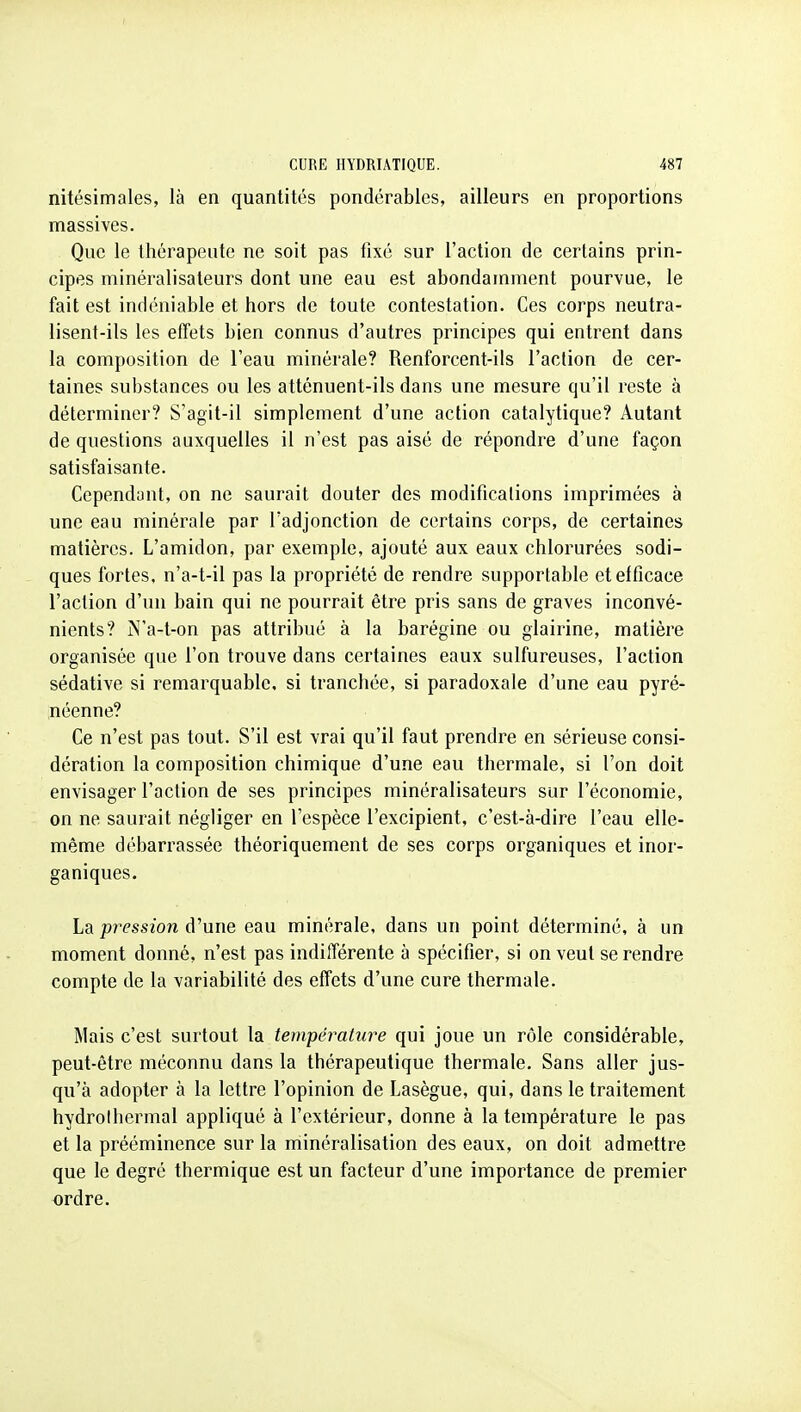 nitésimales, là en quantités pondérables, ailleurs en proportions massives. Que le thérapeute ne soit pas tixé sur l'action de certains prin- cipes minéralisateurs dont une eau est abondarnment pourvue, le fait est indéniable et hors de toute contestation. Ces corps neutra- lisent-ils les efTets bien connus d'autres principes qui entrent dans la composition de l'eau minérale? Renforcent-ils l'action de cer- taines substances ou les atténuent-ils dans une mesure qu'il reste à déterminer? S'agit-il simplement d'une action catalytique? Autant de questions auxquelles il n'est pas aisé de répondre d'une façon satisfaisante. Cependant, on ne saurait douter des modifications imprimées à une eau minérale par l'adjonction de certains corps, de certaines matières. L'amidon, par exemple, ajouté aux eaux chlorurées sodi- ques fortes, n'a-t-il pas la propriété de rendre supportable etelficace l'action d'un bain qui ne pourrait être pris sans de graves inconvé- nients? N'a-t-on pas attribué à la barégine ou glairine, matière organisée que l'on trouve dans certaines eaux sulfureuses, l'action sédative si remarquable, si tranchée, si paradoxale d'une eau pyré- néenne? Ce n'est pas tout. S'il est vrai qu'il faut prendre en sérieuse consi- dération la composition chimique d'une eau thermale, si l'on doit envisager l'action de ses principes minéralisateurs sur l'économie, on ne saurait négliger en l'espèce l'excipient, c'est-à-dire l'eau elle- même débarrassée théoriquement de ses corps organiques et inor- ganiques. La pression d'une eau minérale, dans un point déterminé, à un moment donné, n'est pas indifférente à spécifier, si on veut se rendre compte de la variabilité des effets d'une cure thermale. Mais c'est surtout la température qui joue un rôle considérable, peut-être méconnu dans la thérapeutique thermale. Sans aller jus- qu'à adopter à la lettre l'opinion de Lasègue, qui, dans le traitement hydrolhermal appliqué à l'extérieur, donne à la température le pas et la prééminence sur la minéralisation des eaux, on doit admettre que le degré thermique est un facteur d'une importance de premier ordre.