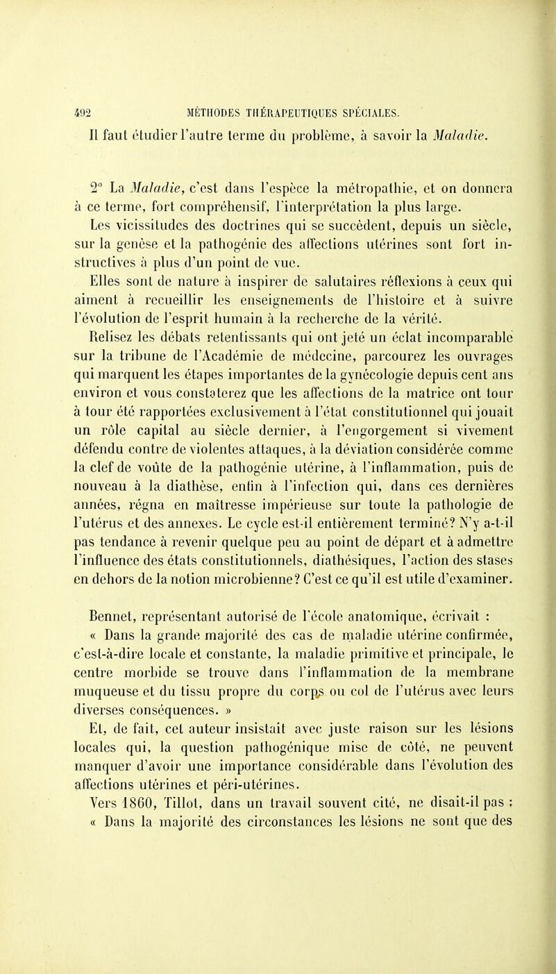 Il faut étudier l'autre terme du problème, à savoir la Maladie. 2° La Maladie, c'est dans l'espèce la métropathie, et on donnera à ce terme, fort compréhensif, l'interprétation la plus large. Les vicissitudes des doctrines qui se succèdent, depuis un siècle, sur la genèse et la pathogénie des affections utérines sont fort in- structives à plus d'un point de vue. Elles sont de nature à inspirer de salutaires réflexions à ceux qui aiment à recueillir les enseignements de l'histoire et à suivre l'évolution de l'esprit humain à la recherche de la vérité. Relisez les débats retentissants qui ont jeté un éclat incomparable sur la tribune de l'Académie de médecine, parcourez les ouvrages qui marquent les étapes importantes de la gynécologie depuis cent ans environ et vous constaleiez que les affections de la matrice ont tour à tour été rapportées exclusivement à l'état constitutionnel qui jouait un rôle capital au siècle dernier, à l'engorgement si vivement défendu contre de violentes attaques, à la déviation considérée comme la clef de voûte de la palhogénie utérine, à l'inflammation, puis de nouveau à la diathèse, entin à l'infection qui, dans ces dernières années, régna en maîtresse impérieuse sur toute la pathologie de l'utérus et des annexes. Le cycle est-il entièrement terminé? N'y a-t-il pas tendance à revenir quelque peu au point de départ et à admettre l'influence des états constitutionnels, diathésiques, l'action des stases en dehors de la notion microbienne? C'est ce qu'il est utile d'examiner. Bennet, représentant autorisé de l'école anatomique, écrivait : « Dans la grande majorité des cas de rnaladic utérine confirmée, c'est-à-dire locale et constante, la maladie primitive et principale, le centre morbide se trouve dans l'inflammation de la membrane muqueuse et du tissu propre du corp^ ou col de l'utérus avec leurs diverses conséquences. » Et, de fait, cet auteur insistait avec juste raison sur les lésions locales qui, la question pafhogénique mise de côté, ne peuvent manquer d'avoir une importance considérable dans l'évolution des affections utérines et péri-utérines. Vers 1860, Tillot, dans un travail souvent cité, ne disait-il pas ; « Dans la majorité des circonstances les lésions ne sont que des