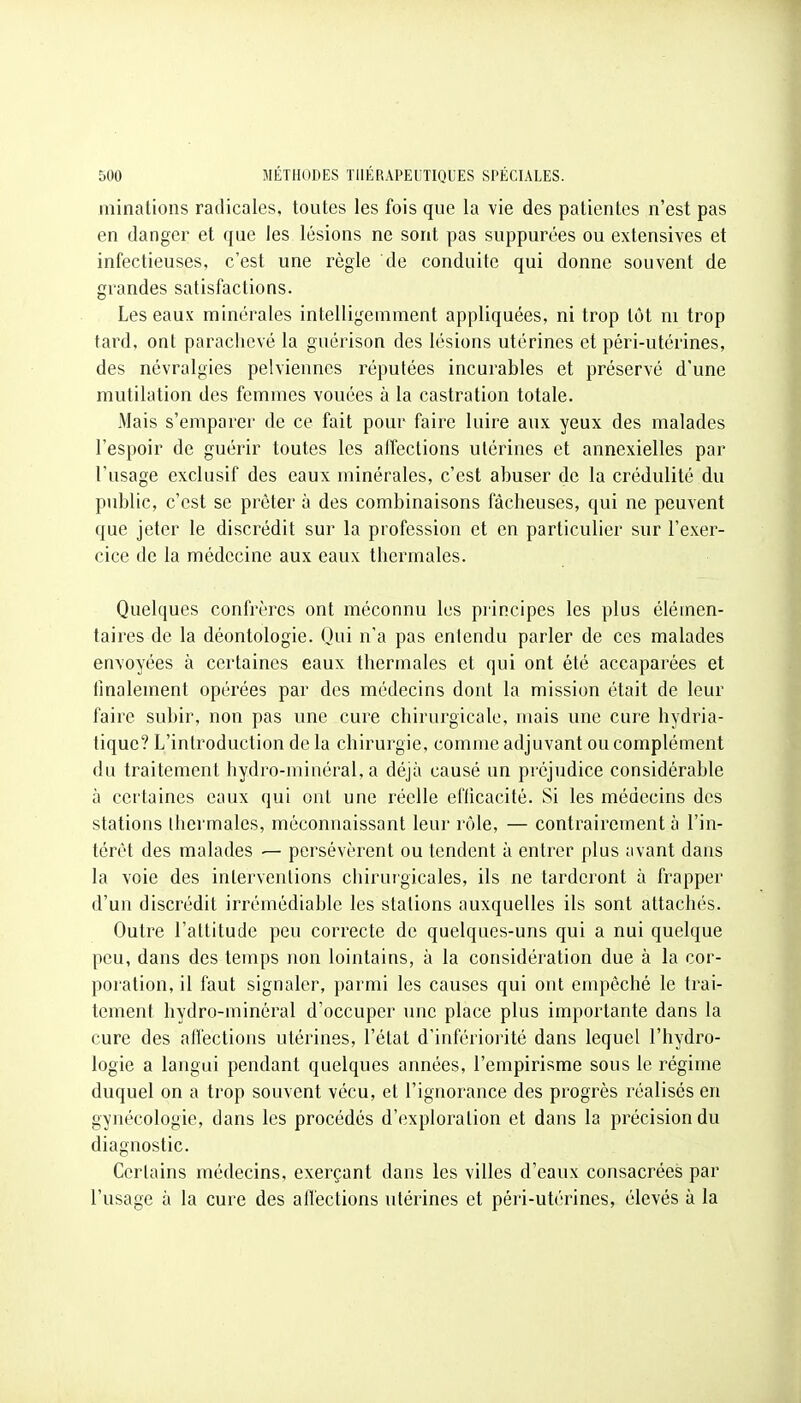 minations radicales, toutes les fois que la vie des patientes n'est pas en danger et que les lésions ne sont pas suppurces ou extensives et infectieuses, c'est une règle de conduite qui donne souvent de grandes satisfactions. Les eaux minérales intelligemment appliquées, ni trop tôt ni trop tard, ont parachevé la guérison des lésions utérines et péri-utérines, des névralgies pelviennes réputées incurables et préservé d'une mutilation des femmes vouées à la castration totale. Mais s'emparer de ce fait pour faire luire aux yeux des malades l'espoir de guérir toutes les affections utérines et annexielles par l'usage exclusif des eaux minérales, c'est abuser de la crédulité du public, c'est se prêter à des combinaisons fâcheuses, qui ne peuvent que jeter le discrédit sur la profession et en particulier sur l'exer- cice de la médecine aux eaux thermales. Quelques confrères ont méconnu les principes les plus élémen- taires de la déontologie. Qui n'a pas entendu parler de ces malades envoyées à certaines eaux thermales et qui ont été accaparées et finalement opérées par des médecins dont la mission était de leur faire subir, non pas une cure chirurgicale, mais une cure hydria- tiquc? L'introduction de la chirurgie, comme adjuvant ou complément du traitement hydro-minéral, a déjà causé un préjudice considérable à certaines eaux qui ont une réelle efficacité. Si les médecins des stations thermales, méconnaissant leur rôle, — contrairement à l'in- térêt des malades — persévèrent ou tendent à entrer plus avant dans la voie des interventions chirurgicales, ils ne tarderont à frapper d'un discrédit irrémédiable les stations auxquelles ils sont attachés. Outre l'attitude peu correcte de quelques-uns qui a nui quelque peu, dans des temps non lointains, à la considération due à la cor- poration, il faut signaler, parmi les causes qui ont empêché le trai- tement hydro-minéral d'occuper une place plus importante dans la cure des affections utérines, l'état d'infériorité dans lequel l'hydro- logie a langui pendant quelques années, l'empirisme sous le régime duquel on a trop souvent vécu, et l'ignorance des progrès réalisés en gynécologie, dans les procédés d'exploration et dans la précision du diagnostic. Certains médecins, exerçant dans les villes d'eaux consacrées par l'usage à la cure des affections utérines et péri-utérines, élevés à la