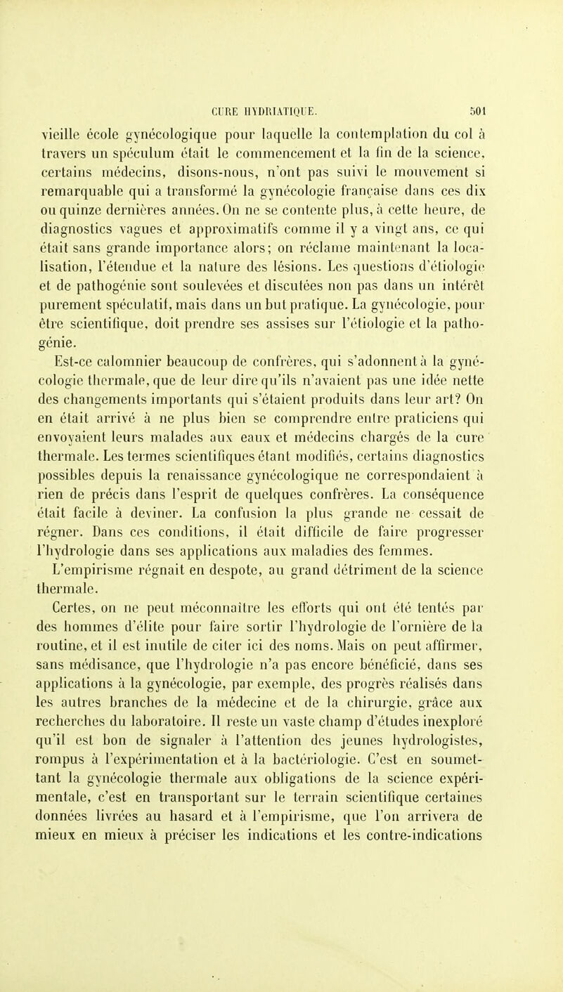 \ieille école gynécologique pour laquelle la contemplation du col à travers un spéculum était le commencement et la fin de la science, certains médecins, disons-nous, n'ont pas suivi le mouvement si remarquable qui a transformé la gynécologie française dans ces dix on quinze dernières années. On ne se contente plus, à cette heure, de diagnostics vagues et approximatifs comme il y a vingt ans, ce qui était sans grande importance alors; on réclame maintenant la loca- lisation, l'étendue et la nature des lésions. Les questions d'étiologic et de pathogénie sont soulevées et discutées non pas dans un intérêt purement spéculatif, mais dans un but pratique. La gynécologie, pour être scientifique, doit prendre ses assises sur l'étiologie et la patho- génie. Est-ce calomnier beaucoup de confrères, qui s'adonnent à la gyné- cologie thermale, que de leur dire qu'ils n'avaient pas une idée nette des changements importants qui s'étaient produits dans leur art? On en était arrivé à ne plus bien se comprendre entre praticiens qui envoyaient leurs malades aux eaux et médecins chargés de la cure thermale. Les termes scientifiques étant modifiés, certains diagnostics possibles depuis la renaissance gynécologique ne correspondaient à rien de précis dans l'esprit de quelques confrères. La conséquence était facile à deviner. La confusion la plus grande ne cessait de régner. Dans ces conditions, il était difficile de faire progresser l'hydrologie dans ses applications aux maladies des femmes. L'empirisme régnait en despote, au grand détriment de la science thermale. Certes, on ne peut méconnaître les efforts qui ont été tentés par des hommes d'élite pour faire sortir l'hydrologie de l'ornière de la routine, et il est inutile de citer ici des noms. Mais on peut affirmer, sans médisance, que l'hydrologie n'a pas encore bénéficié, dans ses applications à la gynécologie, par exemple, des progrès réalisés dans les autres branches de la médecine et de la chirurgie, grâce aux recherches du laboratoire. 11 reste un vaste champ d'études inexploré qu'il est bon de signaler à l'attention des jeunes hydrologistes, rompus à l'expérimentation et à la bactériologie. C'est en soumet- tant la gynécologie thermale aux obligations de la science expéri- mentale, c'est en transportant sur le terrain scientifique certaines données livrées au hasard et à l'empirisme, que l'on arrivera de mieux en mieux à préciser les indications et les contre-indications