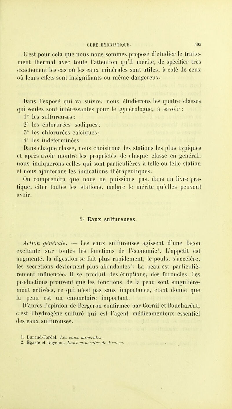 C'est pour cela que nous nous sommes proposé d'étudier le traite- ment thermal avec toute l'attention qu'il mérite, de spécifier très exactement les cas où les eaux minérales sont utiles, à côté de ceux où leurs effets sont insignifiants ou même dangereux. Dans l'exposé qui va suivre, nous étudierons les quatre classes qui seules sont intéressantes pour le gynécologue, à savoir : 1° les sulfureuses; 2 les chlorurées sodiques; 3° les chlorurées calciques ; 4 les indéterminées. Dans chaque classe, nous choisirons les stations les plus typiques et après avoir montré les propriétés de chaque classe en général, nous indiquerons celles qui sont particulières à telle ou telle station et nous ajouterons les indications thérapeutiques. On comprendra que nous ne puissions pas, dans un livre pra- tique, citer toutes les stations, malgré le mérite qu'elles peuvent avoir. 1 Eaux sulfureuses. Action (jênérale. — Les eaux sulfureuses agissent d'une façon excitante sur toutes les fonctions de l'économie'. L'appétit est augmenté, la digestion se fait plus rapidement, le pouls, s'accélère, les sécrétions deviennent plus abondantes'. La peau est particuliè- rement influencée. Il se produit des éruptions, des furoncles. Ces productions prouvent que les fonctions de la peau sont singulière- ment activées, ce qui n'est pas sans importance, étant donne que la peau est un émonctoire important. D'après l'opinion de Bergeron confirmée par Cornil et Bouchardat, c'est l'hydrogène sulfuré qui est l'agent médicamenteux essentiel des eaux sulfureuses. 1. Durand-Fardel. Les raux iniiwraies. '2. Egaste et Guyenot. Eau.c iniitémlrs de France.