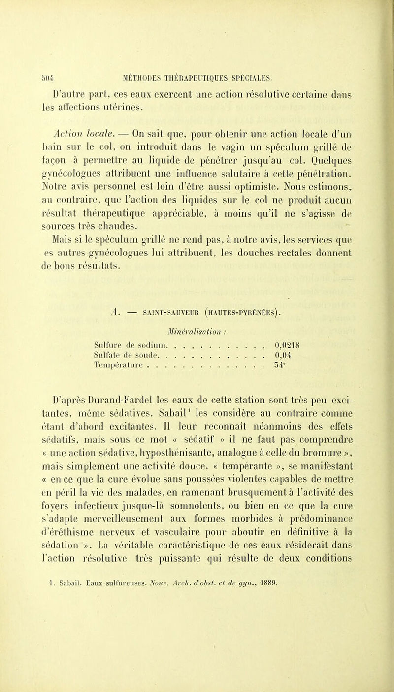 D'autre part, ces eaux exercent une action résolutive certaine dans les affections utérines. Action locale. — On sait que, pour obtenir une action locale d'un bain sur le col, on introduit dans le vagin un spéculum grillé de façon à permettre au liquide de pénétrer jusqu'au col. Quelques gynécologues attribuent une influence salutaire à cette pénétration. Notre avis personnel est loin d'êti-e aussi optimiste. Nous estimons, au contraire, que l'action des liquides sur le col ne produit aucun résultat thérapeutique appréciable, à moins qu'il ne s'agisse de sources très chaudes. Mais si le spéculum grillé ne rend pas, à notre avis, les services que es autres gynécologues lui attribuent, les douches rectales donnent de bons résultats. D'après Durand-Fardel les eaux de cette station sont très peu exci- tantes, môme sédatives. Sabail' les considère au contraire comme étant d'abord excitantes. Il leur reconnaît néanmoins des effets sédatifs, mais sous ce mot « sédatif » il ne faut pas comprendre « une action sédative, hyposthénisante, analogue à celle du bromure », mais simplement une activité douce, « tempérante », se manifestant « en ce que la cure évolue sans poussées violentes capables de mettre en péril la vie des malades, en ramenant brusquement à l'activité des foyers infectieux jusque-là somnolents, ou bien en ce que la cure s'adapte merveilleusement aux formes morbides à prédominance d'érôlhisme nerveux et vasculaire pour aboutir en définitive à la sédation ». La véritable caractéristique de ces eaux résiderait dans l'action résolutive très puissante qui résulte de deux conditions A. SAIXT-SAUVEUR (hAUIES-PYRÉNÉEs) . Minéralisation : Sulfure de sodium Sulfate de soude. Température . . . 0,0218 0,04 5-4» 1. Sabail. Eaux sulfureuses. Noiiv. Arcli. d'ohst. cl de fjijii., 1889.