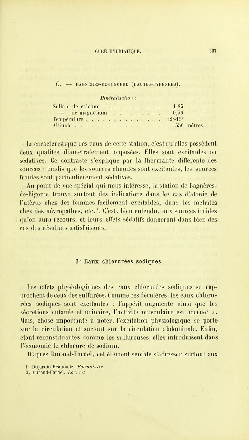 C. — BAGNÈRES-DE-BIGORRE (hAUTES-PYRÉNÉEs) . Minéralisation : Sulfate de calcium 1,85 0,36 12M5° — de magnésium Température .... Altitude 350 mètres La caractéristique des eaux de cette station, c'est qu'elles possèdent deux qualités diamétralement opposées. Elles sont excitanles ou sédatives. Ce contraste s'explique par la thermalité différente des sources : tandis que les sources chaudes sont excitantes, les sources froides sont particulièrement sédatives. Au point de vue spécial qui nous intéresse, la station de Bagnères- de-Bigorre trouve surtout des indications dans les cas d'atonie de l'utérus chez des femmes facilement excitables, dans les métrites chez des névropathes, etc.'. C'est, bien entendu, aux sources froides qu'on auva recours, et leurs effets sédatifs donneront dans bien des cas des résultats satisfaisants. Les effets physiologiques des eaux chlorurées sodiques se rap- prochent de ceux des sulfurées. Comme ces dernières, les eaux chloru- rées sodiques sont excitantes : l'appétit augmente ainsi que les sécrétions cutanée et urinaire, l'activité musculaire est accrue^ ». Mais, chose importante à noter, l'excilation physiologique se porte sur la circulation et surtout sur la circulation abdominale. Enfin, étant reconstituantes comme les sulfureuses, elles introduisent dans l'économie le chlorure de sodium. D'après Durand-Fardel, cet élément semble s'adresser surtout aux 1. Dujardin-Beaumetz. Formulaire. 2, Durand-Fardel. Lor. rit 2 Eaux chlorurées sodiques.