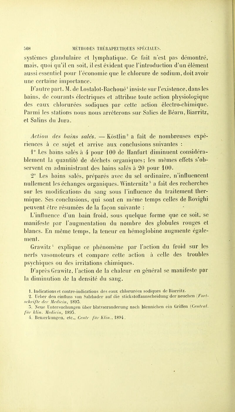 systèmes glandulaire et lymphatique. Ce fait n'est pas démontré, mais, quoi qu'il en soit, il est évident que l'introduction d'un élément aussi essentiel pour l'économie que le chlorure de sodium, doit avoir une certaine importance. D'autre part. M. de Lostalot-Bachoué' insiste sur l'existence, dans les bains, de courants électriques et attribue toute action physiologique des eaux chlorurées sodiques par cette action électro-chimique. Parmi les stations nous nous arrêterons sur Salies de Béarn, Biarritz, et Salins du Jura. Action des bains salés. —Kostlin^ a fait de nombreuses expé- riences à ce sujet et arrive aux conclusions suivantes : 1° Les bains salés à 4 pour 100 de Hanfurt diminuent considéra- blement la quantité de déchets organiques; les mêmes effets s'ob- servent en administrant des bains salés à 20 pour 100. 2° Les bains salés, préparés avec du sel ordinaire, n'influencent nullement les échanges organiques. Winternitz^ a fait des recherches sur les modifications du sang sous l'influence du traitement ther- mique. Ses conclusions, qui sont en même temps celles de Rovighi peuvent être résumées de la façon suivante : L'influence d'un bain froid, sous quelque forme que ce soit, se manifeste par l'augmentation du nombre des globules rouges et blancs. En même temps, la teneur en hémoglobine augmente égale- ment. Grawitz^ explique ce phénomène par l'action du froid sur les nerfs vasomoteurs et compare cette action à celle des troubles psychiques ou des irritations chimiques. D'après Grawilz, l'action de la chaleur en général se manifeste par la diminution de la densité du sang. 1. Indications et contre-indications des eaux chlorurées sodiques de Biarritz. '2. Ueber den eintluss von Salzbadcr aul'die sticl^stoffannscheidung der neuclien [Forl- schfiftc (Ici' Mediciii, 1893. 3. Neue Untersuchungen ûber blatvieranderung nach blennichen ein Griffen [Cenlral. j'i'ir klin. Medicin, 1893. 4. Benierkungen, etc., Centr fur Klin., .