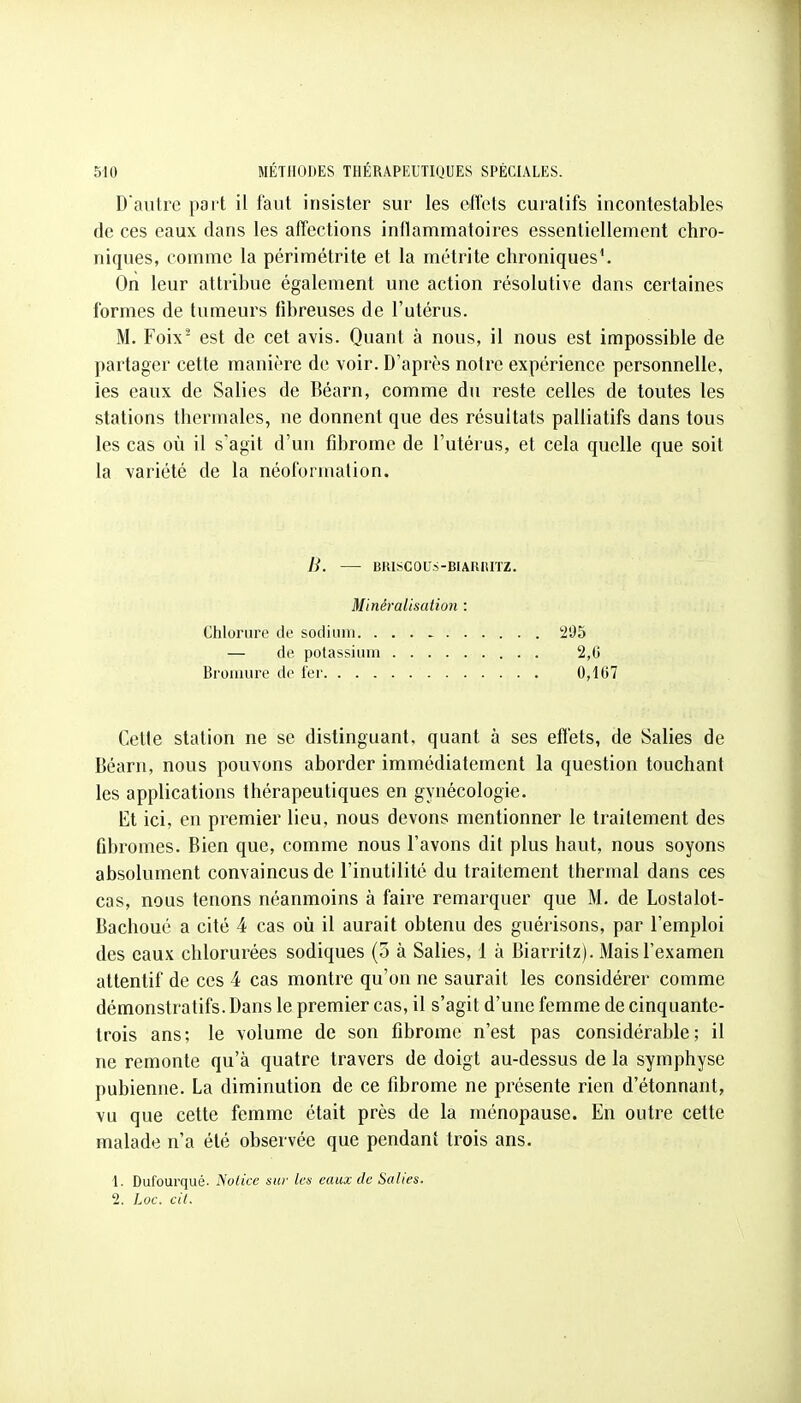 D'autre part il faut insister sur les effets curalifs incontestables de ces eaux dans les affections inflammatoires essentiellement chro- niques, comme la périmétrite et la métrite chroniques'. On leur attribue également une action résolutive dans certaines formes de tumeurs fibreuses de l'utérus. M. Foix- est de cet avis. Quant à nous, il nous est impossible de partager cette manière de voir. D'après notre expérience personnelle, les eaux de Salies de Béarn, comme du reste celles de toutes les stations thermales, ne donnent que des résultats palliatifs dans tous les cas où il s agit d'un fibrome de l'utérus, et cela quelle que soit la variété de la néoformation. B. BRISCOUS-BIARIUTZ. Minéralisation : Clilorure de sodium 295 — de potassium 2,0 Bromure de 1er 0,1()7 Cette station ne se distinguant, quant à ses effets, de Salies de Béarn, nous pouvons aborder immédiatement la question touchant les applications thérapeutiques en gynécologie. Et ici, en premier lieu, nous devons mentionner le traitement des fibromes. Bien que, comme nous l'avons dit plus haut, nous soyons absolument convaincus de l'inutilité du traitement thermal dans ces cas, nous tenons néanmoins à faire remarquer que M. de Lostalot- Bachoué a cité 4 cas où il aurait obtenu des guérisons, par l'emploi des eaux chlorurées sodiques (5 à Salies, 1 à Biarritz). Mais l'examen attentif de ces 4 cas montre qu'on ne saurait les considérer comme démonstratifs. Dans le premier cas, il s'agit d'une femme de cinquante- trois ans; le volume de son fibrome n'est pas considérable; il ne remonte qu'à quatre travers de doigt au-dessus de la symphyse pubienne. La diminution de ce fibrome ne présente rien d'étonnant, vu que cette femme était près de la ménopause. En outre cette malade n'a été observée que pendant trois ans. 1. Dufourqué. Notice sur tes eaux de Salies. 2. Loc. cit.