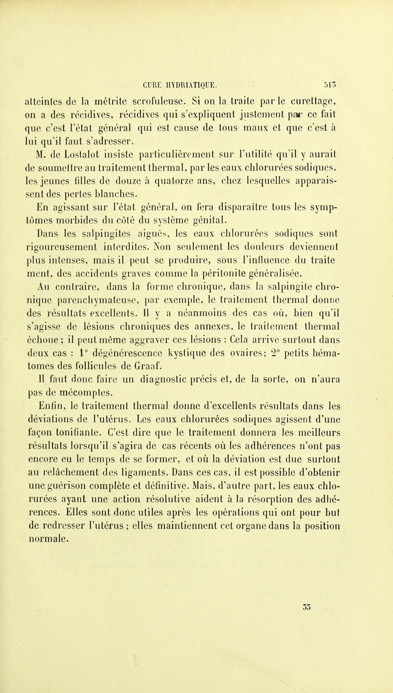 alteinles de la métrite scrofuleuse. Si on la traite paille curettage, on a des récidives, récidives qui s'expliquent justement pan- ce fait que c'est l'état général qui est cause de tous maux et que c'est à lui qu'il faut s'adresser. M. de Lostalot insiste particulièrement sur l'utilité qu'il y aurait de soumettre au traitement thermal, par les eaux chlorurées sodiques. les jeunes tilles de douze à quatorze ans, chez lesquelles apparais- sent des pertes blanches. En agissant sur l'état général, on fera disparaître tous les symp- tômes morbides du côté du système génital. Dans les salpingites aiguës, les eaux chlorurées sodiques sont rigoureusement interdites. Non seulement les douleurs deviennent plus intenses, mais il peut se produire, sous l'influence du traite ment, des accidents graves comme la péritonite généralisée. Au contraire, dans la forme chronique, dans la salpingite chro- nique parenchymateuse, par exemple, le traitement thermal donne des résultats excellents. 11 y a néanmoins des cas où, bien qu'il s'agisse de lésions chroniques des annexes, le traitement thermal échoue ; il peut même aggraver ces lésions : Cela arrive surtout dans deux cas : 1 dégénérescence kystique des ovaires; 2 petits héma- tomes des follicules de Graaf. 11 faut donc faire un diagnostic précis et, de la sorte, on n'aura pas de mécomptes. Entin, le traitement thermal donne d'excellents résultats dans les déviations de l'utérus. Les eaux chlorurées sodiques agissent d'une façon tonifiante. C'est dire que le traitement donnera les meilleurs résultats lorsqu'il s'agira de cas récents où les adhérences n'ont pas encore eu le temps de se former, et où la déviation est due surtout au relâchement des ligaments. Dans ces cas, il est possible d'obtenir uneguérison complète et définitive. Mais, d'autre part, les eaux chlo- rurées ayant une action résolutive aident à la résorption des adlié- rences. Elles sont donc utiles après les opérations qui ont pour but de redresser l'utérus ; elles maintiennent cet organe dans la position normale. 33