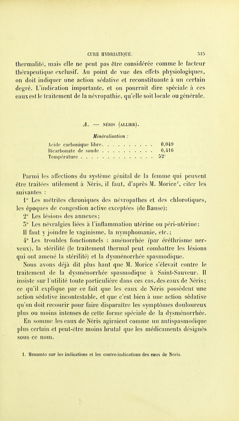 thermalité, mais elle ne peut pas être considérée comme le facteur thérapeutique exclusif. Au point de vue des effets physiologiques, on doit indiquer une action sédative et reconstituante à un certain degré. L'indication importante, et on pourrait dire spéciale à ces eaux est le traitement de la névropathie, qu'elle soit locale ou générale. A. — NÉnis (allier). Minéralisation : Acide carbonique libre 0,049 Bicarbonate de soude 0,416 Température . 52° Parmi les affections du système génital de la femme qui peuvent être traitées utilement à Néris, il faut, d'après M. Morice', citer les suivantes : 1 Les inélrites chroniques des névropathes et des chlorotiques, les époques de congestion active exceptées (de Ranse); 2 Les lésions des annexes; 5 Les névralgies liées à l'inflammation utérine ou péri-utérine; Il faut y joindre le vaginisme, la nymphomanie, etc.; 4 Les troubles fonctionnels : aménorrhée (par éréthrisme ner- veux), la stérilité (le ti^aitement Ihermal peut combattre les lésions qui ont amené la stérilité) et la dysménorrhée spasmodique. Nous avons déjà dit plus haut que M. Morice s'élevait contre le traitement de la dysménorrhée spasmodique à Saint-Sauveur. Il insiste sur l'utilité toute particulière dans ces cas, des eaux de Néris; ce qu'il explique par ce fait que les eaux de Néris possèdent une action sédative incontestable, et que c'est bien à une action sédative qu'on doit recourir pour faire disparaître les symptômes douloureux plus ou moins intenses de cette forme spéciale de la dysménorrhée. En somme les eaux de Néris agiraient comme un antispasmodique plus certain et peut-être moins brutal que les médicaments désignés sous ce nom. 1. Mémento sur les indications et les contre-indications des eaux de Néris.