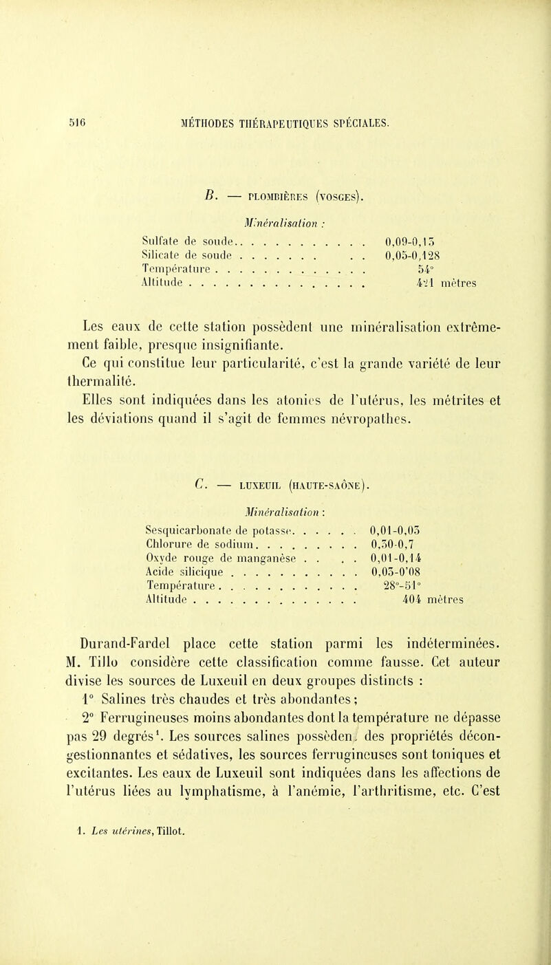 B. — rLOMBIÈRES (VOSCES). M'.nêralisation : Sulfate de soucie 0,09-0.15 Silicate de soude 0,05-0,128 Température 54° Altitude A-ll mètres Les eaux de celte station possèdent une minéralisation extrême- ment faible, pi^esqne insignifiante. Ce qui constitue leur particularité, c'est la grande variété de leur Ihermalité. Elles sont indiquées dans les atonies de l'utérus, les métrites et les déviations quand il s'agit de femmes névropathes. C. LUXEUIL (HAUTE-SAÔINe). Minéralisation : Sesquicarbonate de potasse 0,01-0,03 Chlorure de sodium 0,50-0,7 Oxyde rouge de manganèse . . . . 0,01-0,14 Acide silicique 0,05-0'08 Température 28°-51° Altitude 404 mètres Durand-Fardel place cette station parmi les indéterminées. M. Tillo considère cette classification comme fausse. Cet auteur divise les sources de Luxeuil en deux groupes distincts : 1° Salines très chaudes et très abondantes ; 2 Ferrugineuses moins abondantes dont la température ne dépasse pas 29 degrés*. Les sources salines possèden, des propriétés décon- gestionnantes et sédatives, les sources ferrugineuses sont toniques et excitantes. Les eaux de Luxeuil sont indiquées dans les affections de l'utérus liées au lymphatisme, à l'anémie, l'arthritisme, etc. C'est 1. Les utérines, Tillot.