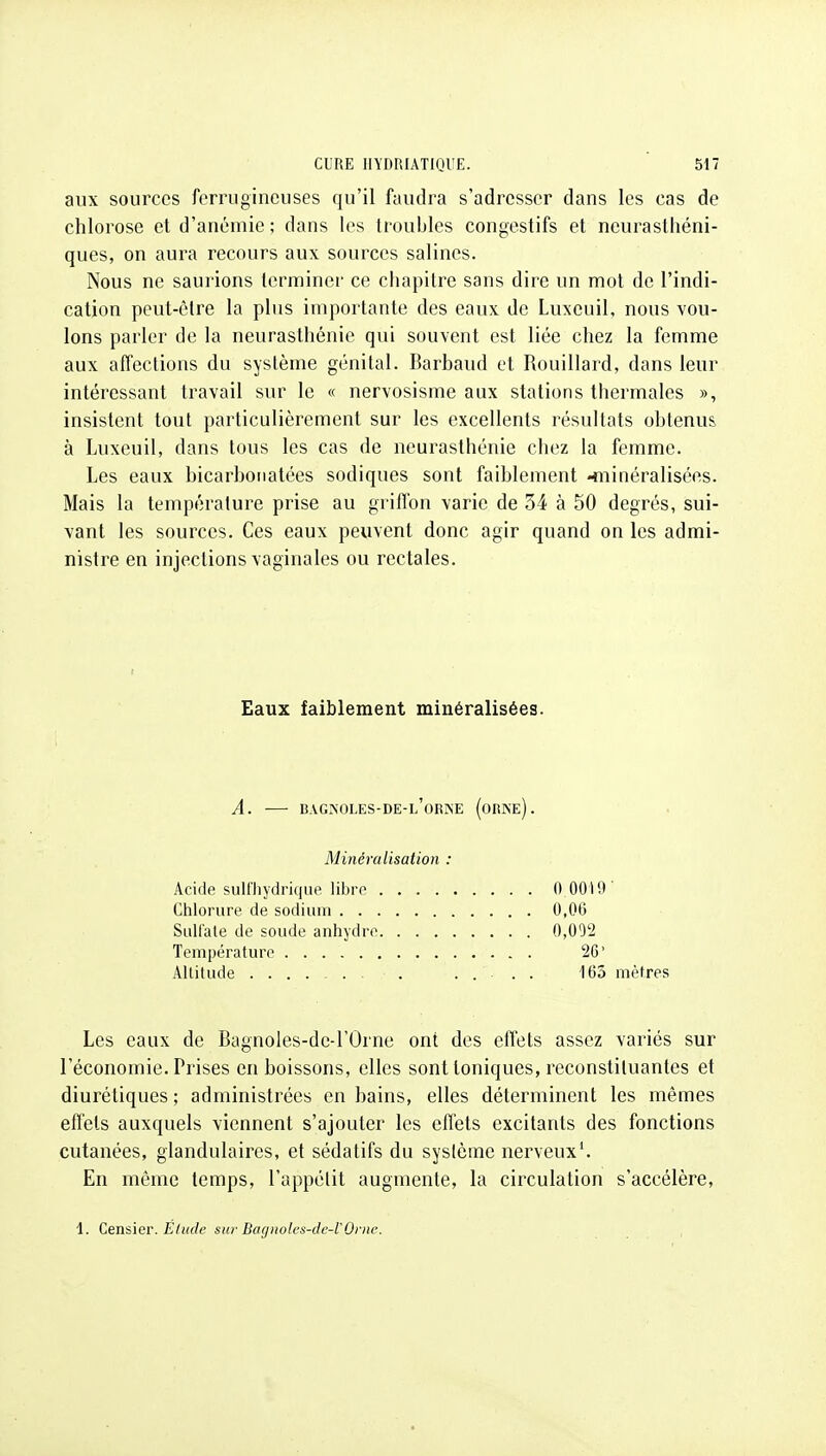 aux sources ferrugineuses qu'il faudra s'adresser dans les cas de chlorose et d'anémie; dans les troubles congestifs et neurasthéni- ques, on aura recours aux sources salines. Nous ne saurions terminer ce chapitre sans dire un mot de l'indi- cation peut-être la plus importante des eaux de Luxeuil, nous vou- lons parler de la neurasthénie qui souvent est liée chez la femme aux affections du système génital. Barbaud et Rouillard, dans leur intéressant travail sur le « nervosisme aux stations thermales », insistent tout particulièrement sur les excellents résultats obtenus, à Luxeuil, dans tous les cas de neurasthénie chez la femme. Les eaux bicarbonatées sodiques sont faiblement niiinéralisées. Mais la température prise au grifl'on varie de 34 à 50 degrés, sui- vant les sources. Ces eaux peuvent donc agir quand on les admi- nistre en injections vaginales ou rectales. Eaux faiblement minéralisées. A. — bagkoles-de-l'orke (orne). Minéralisation : Acide sulfliydrique libre 0 0010' Chlorure de sodium 0,06 Sulfate de soude anhydre 0,09*2 Température 2G' Altitude . .... 163 mètres Les eaux de Bagnoles-dc-l'Orne ont des effets assez variés sur l'économie. Prises en boissons, elles sont toniques, reconstituantes et diurétiques ; administrées en bains, elles déterminent les mêmes etl'els auxquels viennent s'ajouter les effets excitants des fonctions cutanées, glandulaires, et sédatifs du système nerveux'. En même temps, l'appétit augmente, la circulation s'accélère, 1. Censier. Elude SU)-Bagiwlcs-de-l'Orne.