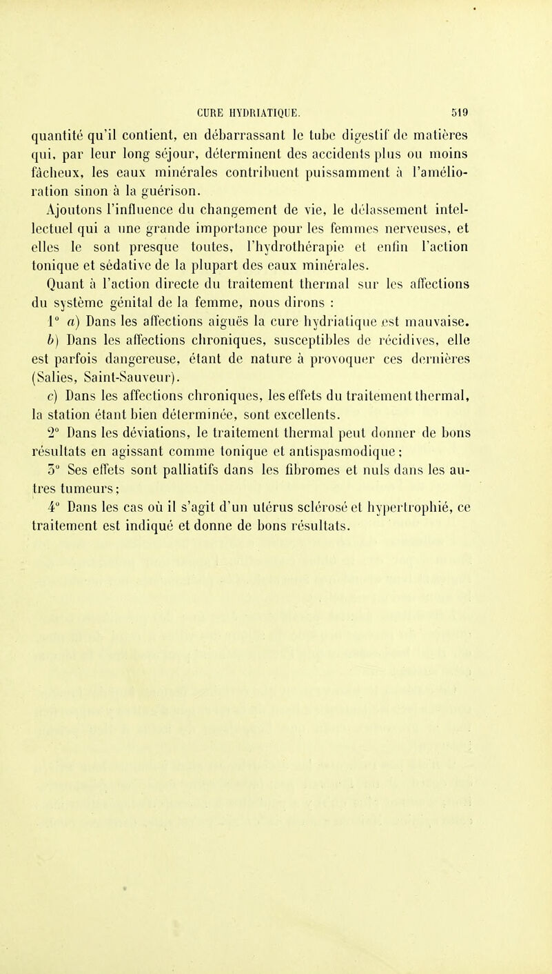 quantité qu'il contient, en débarrassant le tube digestif de matières qui, par leur long séjour, déterminent des accidents plus ou moins fâcheux, les eaux minérales contribuent puissamment à l'amélio- ration sinon à la guérison. Ajoutons l'influence du changement de vie, le délassement intel- lectuel qui a une grande importance pour les femmes nerveuses, et elles le sont presque toutes, l'hydrothérapie et enfin l'action tonique et sédative de la plupart des eaux minérales. Quant à l'action directe du traitement thermal sur les affections du système génital de la femme, nous dirons : 1° a) Dans les affections aiguës la cure hydriatique .est mauvaise. b) Dans les affections chroniques, susceptibles de récidives, elle est parfois dangereuse, étant de nature à provoquer ces dernières (Salies, Saint-Sauveur). c) Dans les affections chroniques, les effets du traitement thermal, la station étant bien déterminée, sont excellents. 2° Dans les déviations, le traitement thermal peut donner de bons résultats en agissant comme tonique et antispasmodique ; 5 Ses effets sont palliatifs dans les fibromes et nuls dans les au- tres tumeurs; 4 Dans les cas où il s'agit d'un utérus sclérosé et hypertrophié, ce traitement est indiqué et donne de bons résultats.