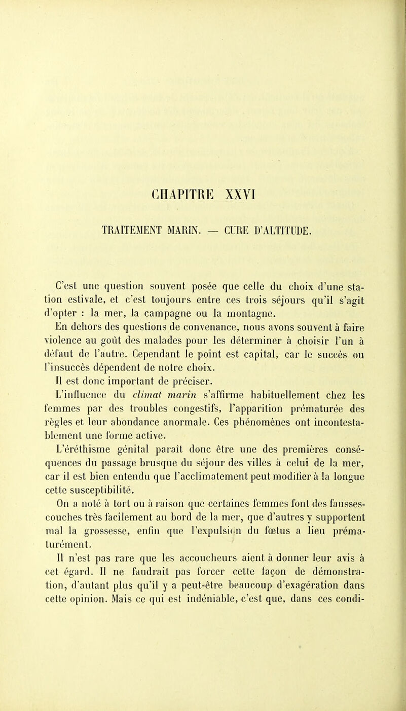 CHAPITRE XXVI TRAITEMENT MARIN. — CURE D'ALTITUDE. C'est une question souvent posée que celle du choix d'une sta- tion estivale, et c'est toujours entre ces trois séjours qu'il s'agit d'opter : la mer, la campagne ou la montagne. En dehors des questions de convenance, nous avons souvent à faire violence au goût des malades pour les déterminer à choisir l'un à défaut de l'autre. Cependant le point est capital, car le succès ou l'insuccès dépendent de notre choix. Il est donc important de préciser. L'influence du climat marin s'affirme habituellement chez les femmes par des troubles congestifs, l'apparition prématurée des règles et leur abondance anormale. Ces phénomènes ont incontesta- blement une forme active. L'éréthisme génital parait donc être une des premières consé- quences du passage brusque du séjour des villes à celui de la mer, car il est bien entendu que l'acclimatement peut moditier à la longue cette susceptibilité. On a noté à tort ou à raison que certaines femmes font des fausses- couches très facilement au bord de la mer, que d'autres y supportent mal la grossesse, enfin que l'expulsif-n du fœtus a lieu préma- turément. Il n'est pas rare que les accoucheurs aient à donner leur avis à cet égard. Il ne faudrait pas forcer cette façon de démonstra- tion, d'autant plus qu'il y a peut-être beaucoup d'exagération dans celte opinion. Mais ce qui est indéniable, c'est que, dans ces condi-