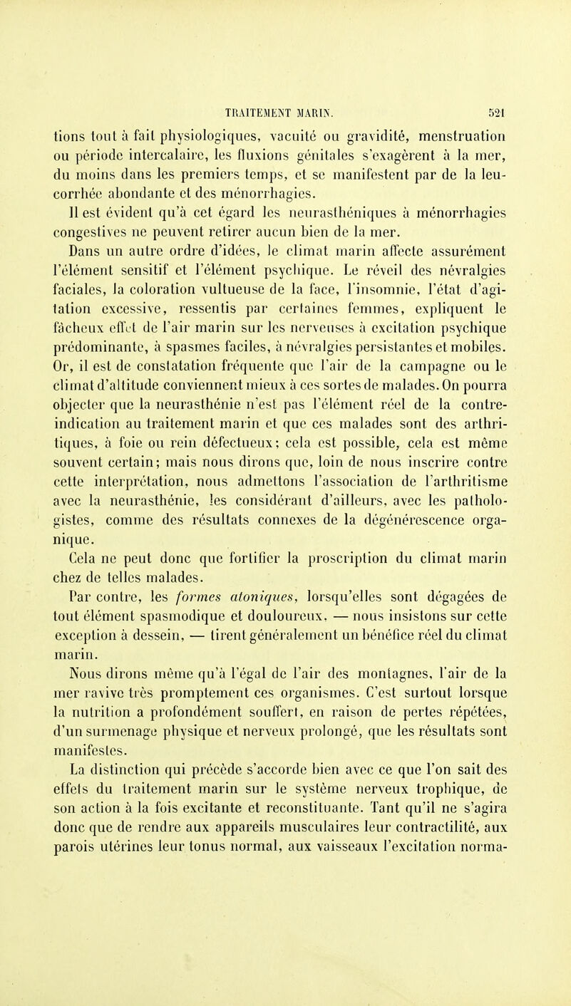 tions tout à fail physiologiques, vacuité ou gravidité, menstruation ou période intercalaire, les fluxions génitales s'exagèrent à la mer, du moins dans les premiers temps, et se manifestent par de la leu- corrhée abondante et des ménorrhagies. 11 est évident qu'à cet égard les neurasthéniques à ménorrhagies congestives ne peuvent retirer aucun bien de la mer. Dans un autre ordre d'idées, le climat marin affecte assurément l'élément sensitif et l'élément psychique. Le réveil des névralgies faciales, la coloration vultueuse de la face, l'insomnie, l'état d'agi- tation excessive, ressentis par certaines femmes, expliquent le fâcheux effet de l'air marin sur les nerveuses à excitation psychique prédominante, à spasmes faciles, à névralgies persistantes et mobiles. Or, il est de constatation fréquente que l'air de la campagne ou le climat d'altitude conviennent mieux à ces sortes de malades. On pourra objecter que la neurasthénie n'est pas l'élément réel de la contre- indication au traitement marin et que ces malades sont des arthri- tiques, à foie ou rein défectueux; cela est possible, cela est même souvent certain; mais nous dirons que, loin de nous inscrire contre cette interprétation, nous admettons l'association de l'arthritisme avec la neurasthénie, les considérant d'ailleurs, avec les palholo- gistes, comme des résultats connexes de la dégénérescence orga- nique. Cela ne peut donc que fortifier la proscription du climat marin chez de telles malades. Par contre, les formes atoniques, lorsqu'elles sont dégagées de tout élément spasmodique et douloureux. — nous insistons sur cette exception à dessein, — tirent généralement un bénéfice réel du climat marin. Nous dirons môme qu'à l'égal de l'air des montagnes, l'air de la mer ravive très promptement ces organismes. C'est surtout lorsque la nutrition a profondément souffert, en raison de pertes répétées, d'un surmenage physique et nerveux prolongé, que les résultats sont manifestes. La distinction qui précède s'accorde bien avec ce que l'on sait des effets du traitement marin sur le système nerveux tropliique, de son action à la fois excitante et reconstituante. Tant qu'il ne s'agira donc que de rendre aux appareils musculaires leur contractilité, aux parois utérines leur tonus normal, aux vaisseaux l'excitation norma-