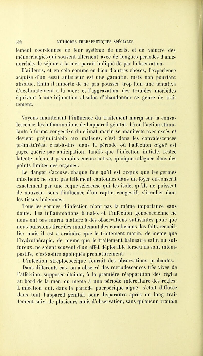 lement coordonnée de leur sysième de nerfs, et de vaincre des ménorrhagies qui souvent alternent avec de longues périodes d'amé- norrhée, le séjour à la mer paraît indiqué de par l'observation. D'ailleurs, et en cela comme en bien d'autres choses, l'expérience acquise d'un essai antérieur est une garantie, mais non pourtant absolue. Enfin il importe de ne pas pousser trop loin une tentative d'acclimatement à la mer; et l'aggravation des troubles morbides équivaut à une injonction absolue d'abandonner ce genre de trai- tement. Voyons maintenant l'influence du traitement marin sur la conva- lescence des inflammations de l'appareil génital. Là où l'action stimu- lante à forme congestive du climat marin se manifeste avec excès et devient préjudiciable aux malades, c'est dans les convalescences prématurées, c'est-à-dire dans la période où l'aftéction aiguë est jugée guérie par anticipation, tandis que l'infection initiale, restée latente, n'en est pas moins encore active, quoique reléguée dans des points limités des organes. Le danger s'accuse, chaque fois qu'il est acquis que les germes infectieux ne sont pas tellement cantonnés dans un foyer circonscrit exactement par une coque scléreuse qui les isole, qu'ils ne puissent de nouveau, sous l'influence d'un raptus congestif, s'irradier dans les tissus indemnes. Tous les germes d'infection n'ont pas la même importance sans doute. Les inflammations banales et l'infection gonococcienne ne nous ont pas fourni matière à des observations suffisantes pour que nous puissions tirer dès maintenant des conclusions des faits recueil- lis; mais il est à craindre que le traitement marin, de même que l'hydrothérapie, de même que le traitement balnéaire salin ou sul- fureux, ne soient souvent d'un effet déplorable lorsqu'ils sont intem- pestifs, c'est-à-dire appliqués prématurément. L'infection streptococcique fournit des observations probantes. Dans diflérents cas, on a observé des recrudescences très vives de l'affection, supposée éteinte, à la première réapparition des règles au bord de la mer, ou même à une période intercalaire des règles. L'infection qui, dans la période puerpérique aiguë, s'était diffusée dans tout l'appareil génital, pour disparaître après un long trai- tement suivi de plusieurs mois d'observation, sans qu'aucun trouble