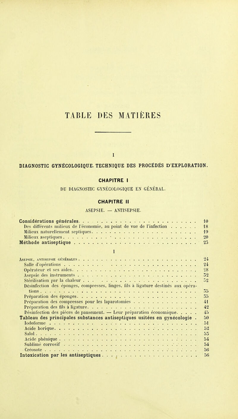 TABLE DES MATIÈRES I DIAGNOSTIC GYNÉCOLOGIQUE. TECHNIQUE DES PROCÉDÉS D'EXPLORATION. CHAPITRE I DU DIAGNOSTIC GYNÉCOLOGIQUE EN GÉNÉRAL. CHAPITRE II ASEPSIE. — ANTISEPSIE. Considérations générales 10 Des diflerents milieux de l'économie, au point de vue de l'infection 18 Milieux naturellement sepliques 19 Milieux aseptiques • 20 Méthode antiseptique 23 I Asepsie, antisepsie générales 24 Salle d'opérations 24 Opérateur et ses aides 28 Asepsie des instruments 32 Stérilisation par la chaleur 52 Désinfection des éponges, compresses, linges, fils à ligature destinés aux opéra- tions 35 Préparation des éponges 35 Préparation des compresses pour les laparotomies 41 Préparation des fils à ligature 42 Désinfection des pièces de pansement. — Leur préparation économique 45 Tableau des principales substances antiseptiques usitées en gynécologie . 50 lodoforme 51 Acide borique 52 Salol 53 Acide phénique ' . . . . 54 Sublimé corrosif 54 Créosote 56 Intoxication par les antiseptiques 56