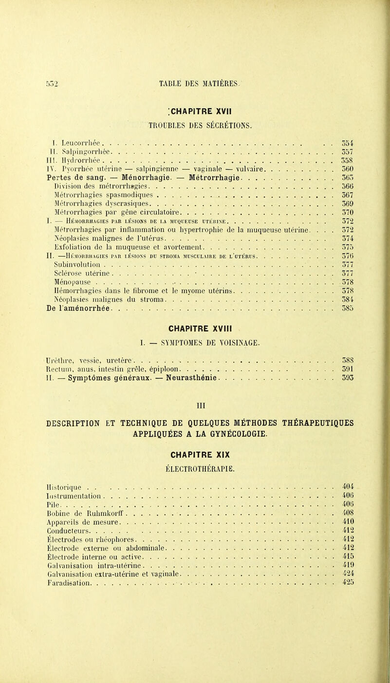 [CHAPITRE XVII TROUBLES DES SÉCRÉTIONS. I. Leucorrhée . . 554 11. Salpingorrliée 357 IlI. Ilydrorriiée 558 ]V. l'yorrhéc utérine — salpinfîienne — vaginale — vulvaire . 360 Pertes de sang. — Ménorrhagie. — Métrorrhagie 505 Division des métrorrliagics 360 Métrorrliagies spasmodiques 567 iMétrorrhagies dyscrasiques 369 Métrorrliagies par gêne circulatoire 370 I. — llÉ.MORRHAGJES PAR LÉSIONS DE I.A MIQUEUSE UTiillINE 572 Métrorrliagies par inflammation ou hypertrophie de la muqueuse utérine. . . . 572 Néoplasies malignes de l'utérus 574 Exfoliatiou de la muqueuse et avortement 575 II. Ilri.MORIlHAGlES PAR LÉSIONS DU STROJIA MUSCULAIRE DE l'uTÉRUS 570 Subinvolution 577 Sclérose utérine • 577 Ménoi)ause • 578 Hémorrhagies dans le fibrome et le myome utérins 578 ÏNéoplasies malignes du stroma 58i De l'aménorrhée 585 CHAPITRE XVIII I. — SYMPTOMES DE VOISINAGE. Urèllirc, vessie, uretère 588 Rectum, anus, intestin grêle, épiploon 591 II. — Symptômes généraux. — Neurasthénie 393 III DESCRIPTION ET TECHNIQUE DE QUELQUES MÉTHODES THÉRAPEUTIQUES APPLIQUÉES A LA GYNÉCOLOGIE. CHAPITRE XIX ÉLECTROTHÉRAPIE. Historique 40 i Instrumentation 406 Pile 406 Bobine de Ruhmkorfl' i08 Appareils de mesure 410 Conducteurs 412 Électrodes ou rhéophores 412 Électrode externe ou abdominale 412 Électrode interne ou active 415 Galvanisation intra-utérine 419 Galvanisation extra-utérine et vaginale 424 Faradieation ■ 425