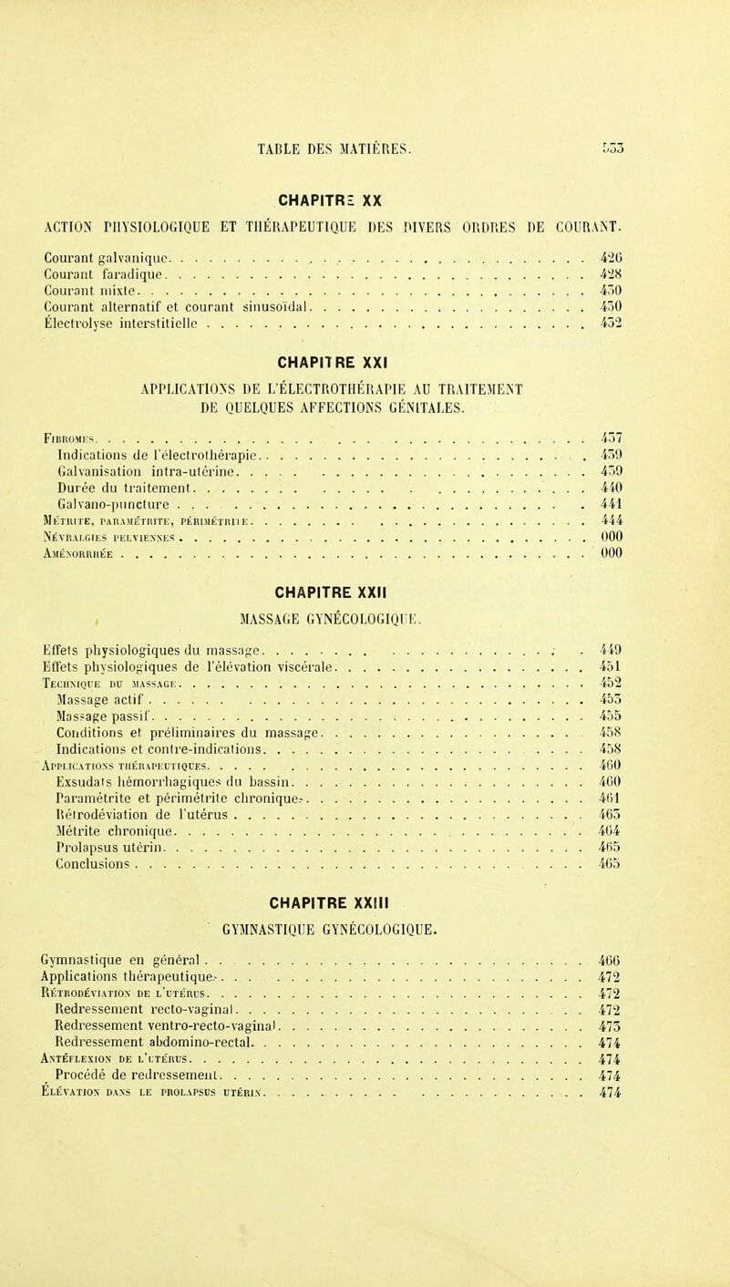 CHAPITRZ XX ACTION niYSIOLOGIQUE ET THÉRAPEUTIQUE DES DIVERS ORDRES DE COURANT. Courant galvanique 426 Courant faradique i'IH Courant niixlo 4ô0 Courant alternatif et courant sinusoïdal 430 Électrolyse interstitielle 432 CHAPITRE XXI APPLICATIONS DE L'ÉLECTROTJIÉRAPIK AU TRAITEMENT DE QUELQUES AFFECTIONS GÉNITALES. FiBROMKS 437 Indications de l'électrolliérapie 439 Galvanisation intra-utérine 459 Durée du traitement 440 Galvano-i)uncture 441 MÉTUITE, PARAMÉTRITK, PÉRIMÉTIIII E 444 NeVR.U.GIKS l'Iil.VlEXXKS 000 Aménorrhée 000 CHAPITRE XXII MASSAGE GYNÉC0L0GIQI:E. Effets physiologiques du massag-e. ; . 449 Effets physiologiques de l'élévation viscérale 451 Teciimqi'e du massage 452 Massage actif 453 Masfage passif 455 Conditions et préliminaires du massage 458 Indications et conire-indicaiions 458 ApPT.ICATIONS TIlÉRArEUTIQUES 460 Exsudais hémorrhagiques du bassin 460 Paramétrite et périmétrite chronique.- 461 Itéirodéviation de l'utérus 465 Métrite chronique ; 464 Prolapsus utérin 465 Conclusions 405 CHAPITRE XXIII GYMNASTIQUE GYNÉCOLOGIQUE. Gymnastique en général . . 466 Applications thérapeutique- 472 Rétrodéviation de l'uiéri's 472 Redressement recto-vaginal 472 Redressement ventro-recto-vaginal 473 Redressement abdomino-rectal 474 Antéflexiox de l'ltérus 474 Procédé de redressement 474 Elévation dans le prolapsus utérin 474