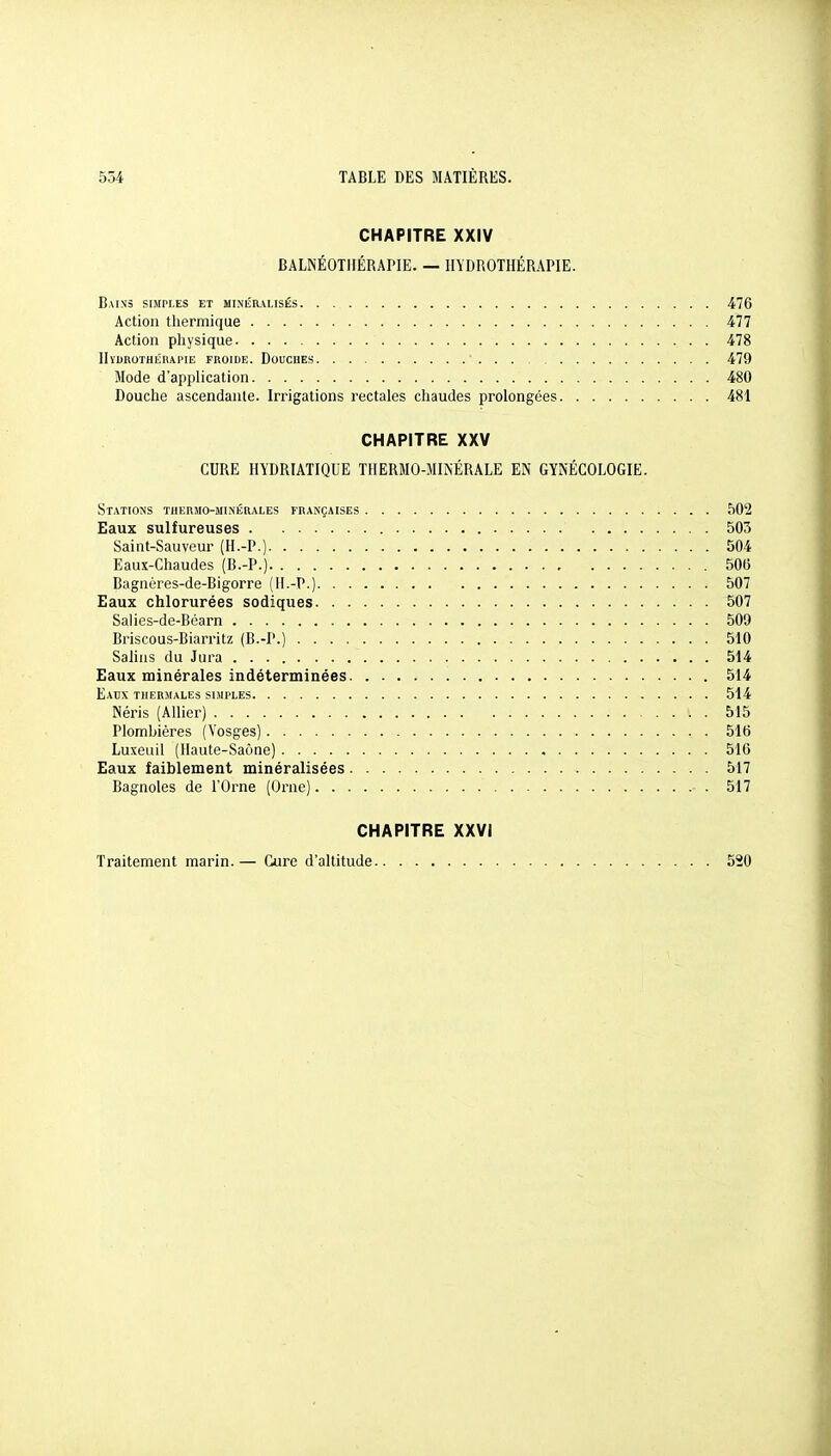 CHAPITRE XXIV BALNÉOTJIÉRAPIE. — HYDROTHÉRAPIE. Bains simples et minér.m,isés 476 Action thermique 477 Action physique . 478 HïDROTHIÎRAPIE FROIDE. DoUCHES 479 Mode d'application 480 Douche ascendante. Irrigations rectales chaudes prolongées 481 CHAPITRE XXV CURE HYDRIATIQUE THERMO-MINÉRALE EN GYNÉCOLOGIE. Stations tuermo-min'érales françaises 502 Eaux sulfureuses 503 Saint-Sauveur (H.-P.) 504 Eaux-Chaudes (B.-P.) 506 Bagnères-de-Bigorre (H.-P.) 507 Eaux chlorurées sodiques 507 Salies-de-Béarn 509 Briscous-Biarritz (B.-P.) 510 Salins du Jura 514 Eaux minérales indéterminées 514 Eaux thermales simples 514 Néris (AHier) 515 Plombières (Vosges) 516 Luxeuil (Haute-Saône) 516 Eaux faiblement minéralisées 517 Bagnoles de l'Orne (Orne) • . 517 CHAPITRE XXVI Traitement marin.— Cure d'altitude 520