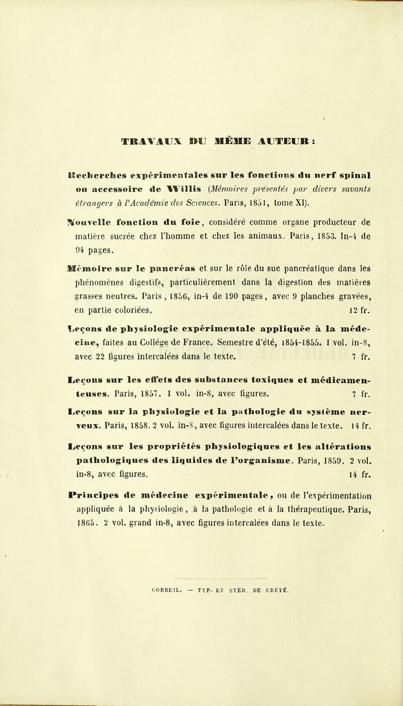 TRAVAUX »U BIÊME AUTEUR: lîecherches expérimentales sur les fonctions du nerf spinal ou accessoire de IVillis (Mémoires présentés par divers savants étrangers à PAcadémie des Sciences. Paris, 185), tome XI). WouTclle fonction du foie, considéré comme organe producteur de matière sucrée chez l'homme et chez les animaux. Paris, 1853. In-4 de 04 pages. filt'inoire sur le pancréas et sur le rôle du suc pancréatique dans les phénomènes digestifs, particulièrement dans la digestion des matières grasses neutres. Paris , I86G, in-4 de 190 pages, avec 9 planches gravées, en partie coloriées. 12 fr. I^eçons de pliysiolog'îe expérimentale appliquée à la méde- cine, faites au Collège de France. Semestre d'été, 1854-1855. 1 vol. in-K, avec 22 figures intercalées dans le texte. 7 fr. licçons sur les effets des substances toxiques et médicamen- teuses. Paris, 1857. 1 vol. in-8, avec figures. 7 fr. I^eçons sur la pliysiolo^ie et la pathologie da Njslème ner- veux. Paris, 1858.2 vol. in-s, avec figures intercalées dans le texte. 14 fr. Leçons sur les propriétés pliysiolog^iques et les altérations pathologiques des liquides de Porganisme. Paris, 1859. 2 vol. in-8, avec figures. 14 fr. Principes de médecine expérimentale, ou de l'expérimentation appliquée à la physiologie, à la pathologie et à la thérapeutique. Paris, 1866. 2 vol. grand in-8, avec figures intercalées dans le texte. TïP. ET STÉK. DE CRÈTE.