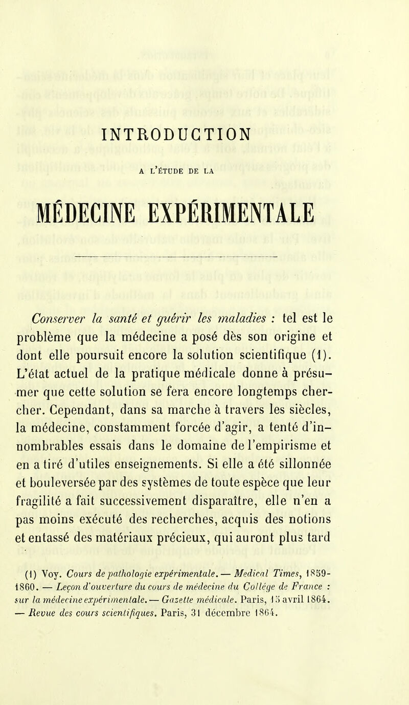 A l'étude de la MÉDECINE EXPÉRIMENTALE Conserver la santé et guérir les maladies : tel est le problème que la médecine a posé dès son origine et dont elle poursuit encore la solution scientifique (1). L'état actuel de la pratique médicale donne à présu- mer que cette solution se fera encore longtemps cher- cher. Cependant, dans sa marche à travers les siècles, la médecine, constamment forcée d'agir, a tenté d'in- nombrables essais dans le domaine de l'empirisme et en a tiré d'utiles enseignements. Si elle a été sillonnée et bouleversée par des systèmes de toute espèce que leu r fragilité a fait successivement disparaître, elle n'en a pas moins exécuté des recherches, acquis des notions et entassé des matériaux précieux, qui auront plus tard (1) Voy. Cours de patholofjie expérimentale.— Médical Times, ISS9- 1860. — Leçon d'ouverture du cours de médecine du Collège d<; France : mr la médecine expérimentale.— Gazette médicale. Paris, lo avril 1864. — Revue des cours scientifiques. Paris, 31 décembre 1864.