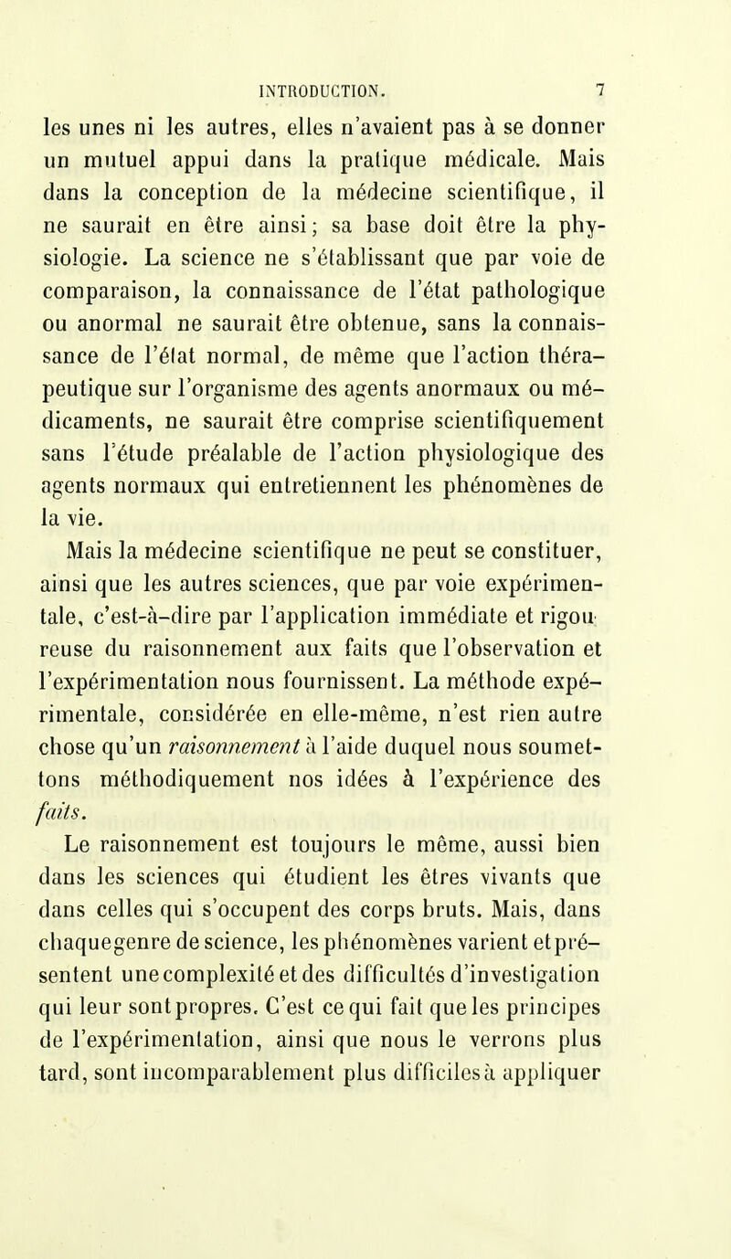 les unes ni les autres, elles n'avaient pas à se donner un mutuel appui dans la pratique médicale. Mais dans la conception de la médecine scientifique, il ne saurait en être ainsi ; sa base doit être la phy- siologie. La science ne s'établissant que par voie de comparaison, la connaissance de l'état pathologique ou anormal ne saurait être obtenue, sans la connais- sance de l'élat normal, de même que l'action théra- peutique sur l'organisme des agents anormaux ou mé- dicaments, ne saurait être comprise scientifiquement sans l'étude préalable de l'action physiologique des agents normaux qui entretiennent les phénomènes de la vie. Mais la médecine scientifique ne peut se constituer, ainsi que les autres sciences, que par voie expérimen- tale, c'est-à-dire par l'application immédiate et rigou reuse du raisonnement aux faits que l'observation et l'expérimentation nous fournissent. La méthode expé- rimentale, considérée en elle-même, n'est rien autre chose qu'un raisonnement à l'aide duquel nous soumet- tons méthodiquement nos idées à l'expérience des faits. Le raisonnement est toujours le même, aussi bien dans les sciences qui étudient les êtres vivants que dans celles qui s'occupent des corps bruts. Mais, dans chaquegenre de science, les phénomènes varient etpré- sentent une complexité et des difficultés d'investigation qui leur sont propres. C'est ce qui fait que les principes de l'expérimentation, ainsi que nous le verrons plus tard, sont incomparablement plus difficiles à appliquer