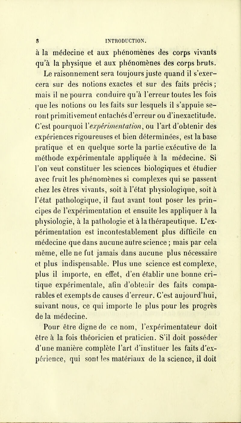 à la médecine et aux phénomènes des corps vivants qu'à la physique et aux phénomènes des corps bruts. Le raisonnement sera toujours juste quand il s'exer- cera sur des notions exactes et sur des faits précis; mais il ne pourra conduire qu'à l'erreur toutes les fois que les notions ou les faits sur lesquels il s'appuie se- ront primitivement entachés d'erreur ou d'inexactitude. C'est pourquoi Vexpérimentation, ou l'art d'obtenir des expériences rigoureuses et bien déterminées, est la base pratique et en quelque sorte la partie exécutive de la méthode expérimentale appliquée à la médecine. Si l'on veut constituer les sciences biologiques et étudier avec fruit les phénomènes si complexes qui se passent chez les êtres vivants, soit à l'état physiologique, soit à l'état pathologique, il faut avant tout poser les prin- cipes de l'expérimentation et ensuite les appliquer à la physiologie, à la pathologie et à la thérapeutique. L'ex- périmentation est incontestablement plus difficile en médecine que dans aucune autre science ; mais par cela même, elle ne fut jamais dans aucune plus nécessaire et plus indispensable. Plus une science est complexe, plus il importe, en effet, d'en établir une bonne cri- tique expérimentale, afin d'obtenir des faits compa- rables et exempts de causes d'erreur. C'est aujourd'hui, suivant nous, ce qui importe le plus pour les progrès de la médecine. Pour être digne de ce nom, l'expérimentateur doit être à la fois théoricien et praticien. S'il doit posséder d'une manière complète l'art d'instituer les faits d'ex- périence, qui sont les matériaux de la science, il doit