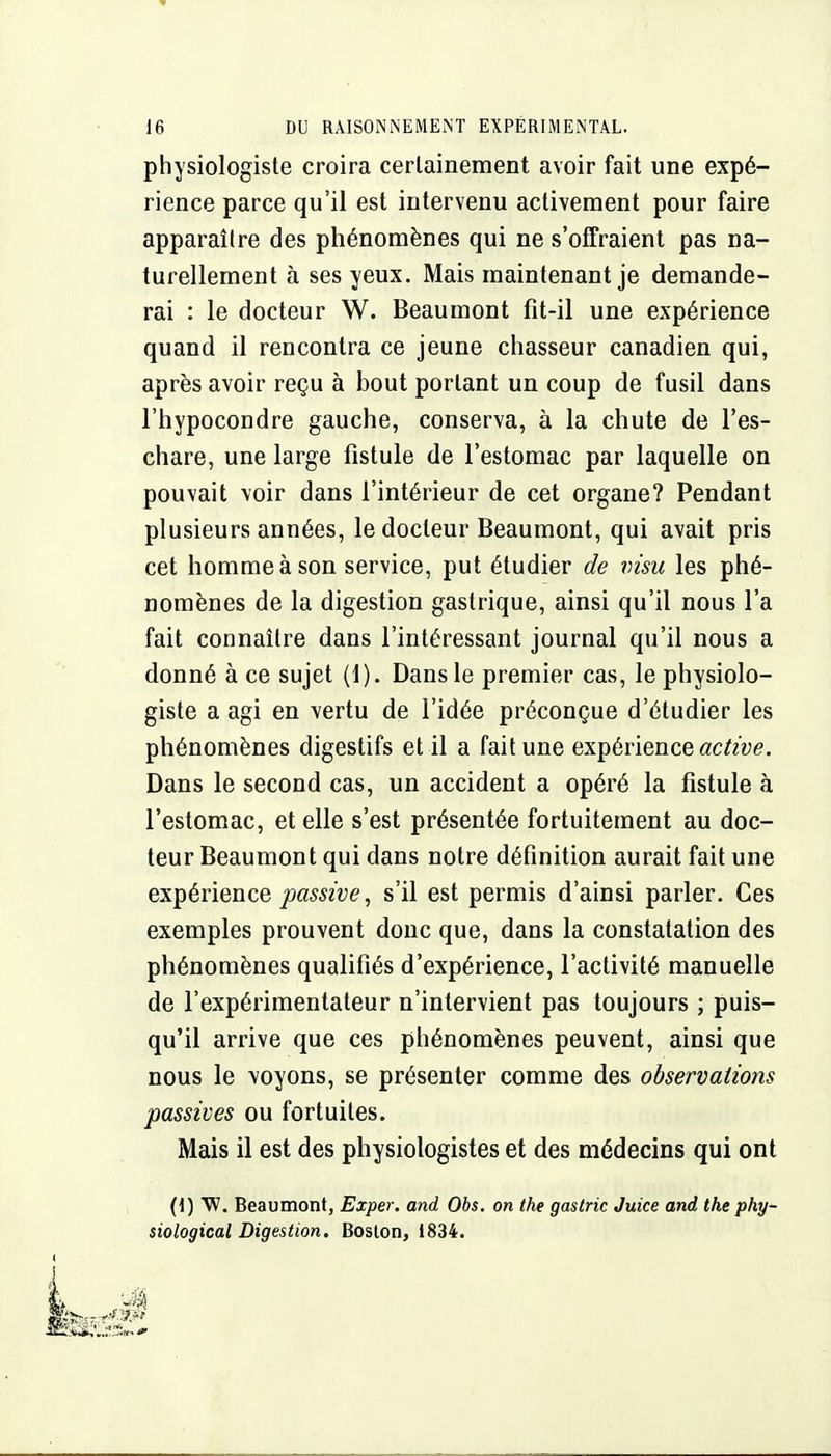 physiologiste croira cerlainement avoir fait une expé- rience parce qu'il est intervenu activement pour faire apparaître des phénomènes qui ne s'offraient pas na- turellement à ses yeux. Mais maintenant je demande- rai : le docteur W. Beau mont fit-il une expérience quand il rencontra ce jeune chasseur canadien qui, après avoir reçu à bout portant un coup de fusil dans l'hypocondre gauche, conserva, à la chute de l'es- chare, une large fistule de l'estomac par laquelle on pouvait voir dans l'intérieur de cet organe? Pendant plusieurs années, le docteur Beaumont, qui avait pris cet homme à son service, put étudier de visu les phé- nomènes de la digestion gastrique, ainsi qu'il nous l'a fait connaître dans l'intéressant journal qu'il nous a donné à ce sujet (1). Dans le premier cas, le physiolo- giste a agi en vertu de l'idée préconçue d'étudier les phénomènes digestifs et il a fait une expérience «c^/ye. Dans le second cas, un accident a opéré la fistule à l'estomac, et elle s'est présentée fortuitement au doc- teur Beaumont qui dans notre définition aurait fait une expérience s'il est permis d'ainsi parler. Ces exemples prouvent donc que, dans la constatation des phénomènes qualifiés d'expérience, l'activité manuelle de l'expérimentateur n'intervient pas toujours ; puis- qu'il arrive que ces phénomènes peuvent, ainsi que nous le \oyons, se présenter comme des observations passives ou fortuites. Mais il est des physiologistes et des médecins qui ont (1) W. Beaumont, Exper. and Obs. on the gastric Juice and the phy- siological Digestion. Boslon, 1834.