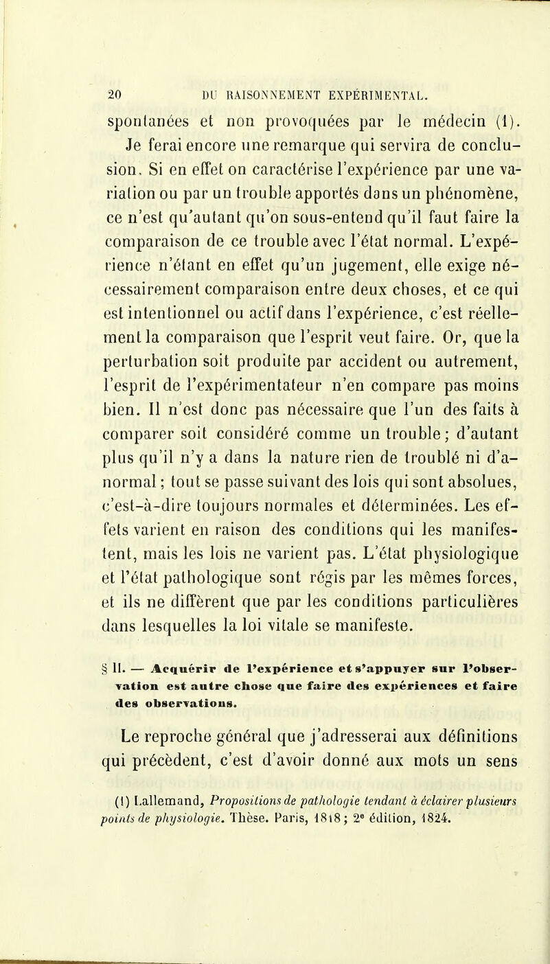 spontanées et non provoquées par le médecin (1). Je ferai encore une remarque qui servira de conclu- sion. Si en effet on caractérise l'expérience par une va- riation ou par un trouble apportés dans un phénomène, ce n'est qu'autant qu'on sous-entend qu'il faut faire la comparaison de ce trouble avec l'état normal. L'expé- rience n'étant en effet qu'un jugement, elle exige né- cessairement comparaison entre deux choses, et ce qui est intentionnel ou actif dans l'expérience, c'est réelle- ment la comparaison que l'esprit veut faire. Or, que la perturbation soit produite par accident ou autrement, l'esprit de l'expérimentateur n'en compare pas moins bien. Il n'est donc pas nécessaire que l'un des faits à comparer soit considéré comme un trouble; d'autant plus qu'il n'y a dans la nature rien de troublé ni d'a- normal ; tout se passe suivant des lois qui sont absolues, c'est-à-dire toujours normales et déterminées. Les ef- fets varient en raison des conditions qui les manifes- tent, mais les lois ne varient pas. L'état physiologique et l'état pathologique sont régis par les mêmes forces, et ils ne diffèrent que par les conditions particulières dans lesquelles la loi vitale se manifeste. § II. — Acquérir de l'expérience et s'appuyer sur l'obser- Tation est antre chose que faire des expériences et faire des observatious. Le reproche général que j'adresserai aux définitions qui précèdent, c'est d'avoir donné aux mots un sens (!) [.allemand, Propositions de pathologie tendant à éclairer plusieurs points de physiologie. Thèse. Paris, iSi8; 2° édition, 1824.