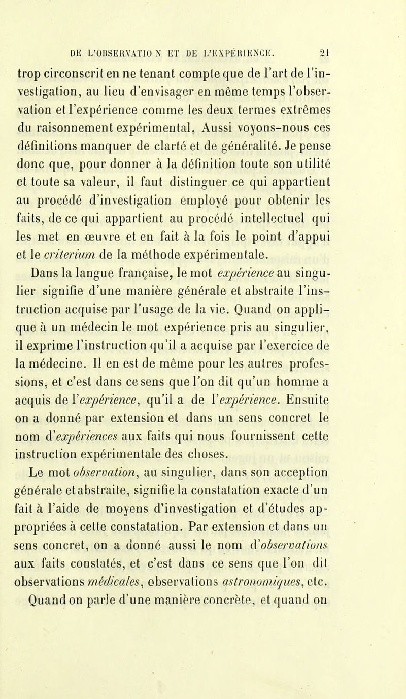 trop circonscrit en ne tenant compte que de l'art de l'in- vestigation, au lieu d'envisager en même temps l'obser- vation et l'expérience comme les deux termes extrêmes du raisonnement expérimental. Aussi voyons-nous ces définitions manquer de clarté et de généralité. Je pense donc que, pour donner à la définition toute son utilité et toute sa valeur, il faut distinguer ce qui appartient au procédé d'investigation employé pour obtenir les faits, de ce qui appartient au procédé intellectuel qui les met en œuvre et en fait à la fois le point d'appui et le critérium de la méthode expérimentale. Dans la langue française, le mot expérience au singu- lier signifie d'une manière générale et abstraite l'ins- truction acquise par l'usage de la vie. Quand on appli- que à un médecin le mot expérience pris au singulier, il exprime l'instruction qu'il a acquise par l'exercice de la médecine. Il en est de même pour les autres profes- sions, et c'est dans ce sens que l'on dit qu'un homme a acquis de Vexpérience, qu'il a de Vexpérience. Ensuite on a donné par extension et dans un sens concret le nom à'expériences aux faits qui nous fournissent cette instruction expérimentale des choses. Le mot observation^ au singulier, dans son acception générale et abstraite, signifie la constatation exacte d'un fait à l'aide de moyens d'investigation et d'études ap- propriées à cette constatation. Par extension et dans un sens concret, on a donné aussi le nom d'observations aux faits constatés, et c'est dans ce sens que l'on dit observations médicales, observations astronomiques, etc. Quand on parle d'une manière concrète, et quand on