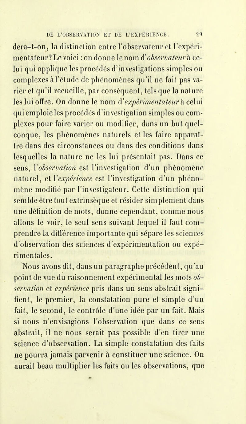 dera-t-on, la distinction entre Tobservateur et l'expéii- mentaleur? Le voici : on donne le nom d'observateur h ce- lui qui applique les procédés d'investigations simples ou complexes à l'élude de phénomènes qu'il ne fait pas va- rier et qu'il recueille, par conséquent, tels que la nature les lui offre. On donne le nom à'expérimentateur h celui qui emploie les procédés d'investigation simples ou com- plexes pour faire varier ou modifier, dans un but quel- conque, les phénomènes naturels et les faire apparaî- tre dans des circonstances ou dans des conditions dans lesquelles la nature ne les lui présentait pas. Dans ce sens, Y observation est l'investigation d'un phénomène naturel, et l'expérience est l'investigation d'un phéno- mène modifié par l'investigateur. Cette distinction qui semble être tout extrinsèque et résider simplement dans une définition de mots, donne cependant, comme nous allons le \oir, le seul sens suivant lequel il faut com- prendre la différence importante qui sépare les sciences d'observation des sciences d'expérimentation ou expé- rimentales. Nous avons dit, dans un paragraphe précédent, qu'au point de vue du raisonnement expérimental les mots ob- servation et expérience pris dans un sens abstrait signi- fient, le premier, la constatation pure et simple d'un fait, le second, le contrôle d'une idée par un fait. Mais si nous n'envisagions l'observation que dans ce sens abstrait, il ne nous serait pas possible d'en tirer une science d'observation. La simple constatation des faits ne pourra jamais parvenir à constituer une science. On aurait beau multiplier les faits ou les observations, que