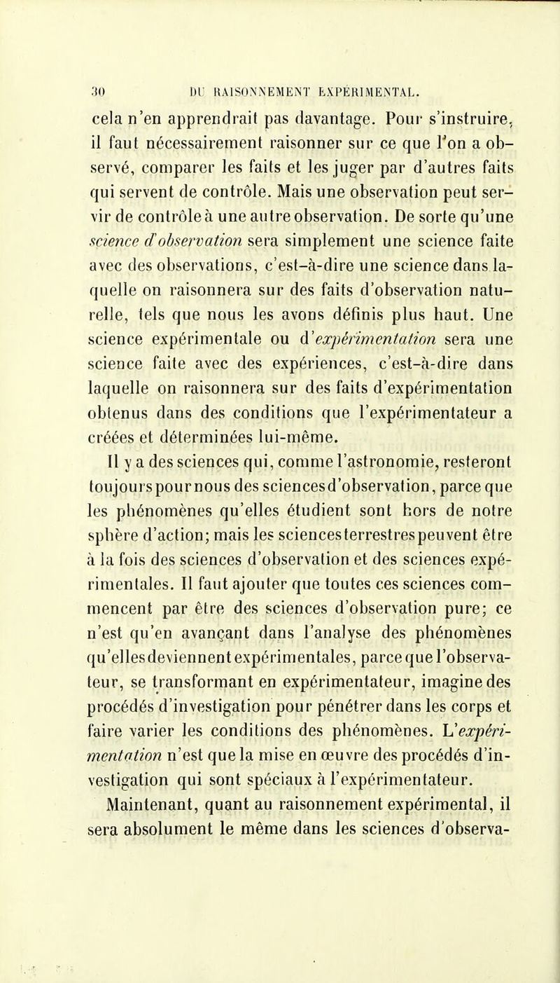 cela n'en apprendrait pas davantage. Pour s'instruire, 11 faut nécessairement raisonner sur ce que Ton a ob- servé, comparer les faits et les juger par d'autres faits qui servent de contrôle. Mais une observation peut ser- vir de contrôleà une autre observation. De sorte qu'une science d'observation sera simplement une science faite avec des observations, c'est-à-dire une science dans la- quelle on raisonnera sur des faits d'observation natu- relle, tels que nous les avons définis plus haut. Une science expérimentale ou d'expérimentation sera une science faite avec des expériences, c'est-à-dire dans laquelle on raisonnera sur des faits d'expérimentation obtenus dans des conditions que l'expérimentateur a créées et déterminées lui-même. Il y a des sciences qui, comme l'astronomie, resteront toujours pour nous des sciences d'observation, parce que les phénomènes qu'elles étudient sont hors de notre sphère d'action; mais les sciencesterrestrespeuvent être à la fois des sciences d'observation et des sciences expé- rimentales. Il faut ajouter que toutes ces sciences com- mencent par être des sciences d'observation pure; ce n'est qu'en avançant dans l'analyse des phénomènes qu'ellesdeviennent expérimentales, parce que l'observa- teur, se transformant en expérimentateur, imagine des procédés d'investigation pour pénétrer dans les corps et faire varier les conditions des phénomènes. Vexpéri- mentation n'est que la mise en œuvre des procédés d'in- vestigation qui sont spéciaux à l'expérimentateur. Maintenant, quant au raisonnement expérimental, il sera absolument le même dans les sciences d'observa-