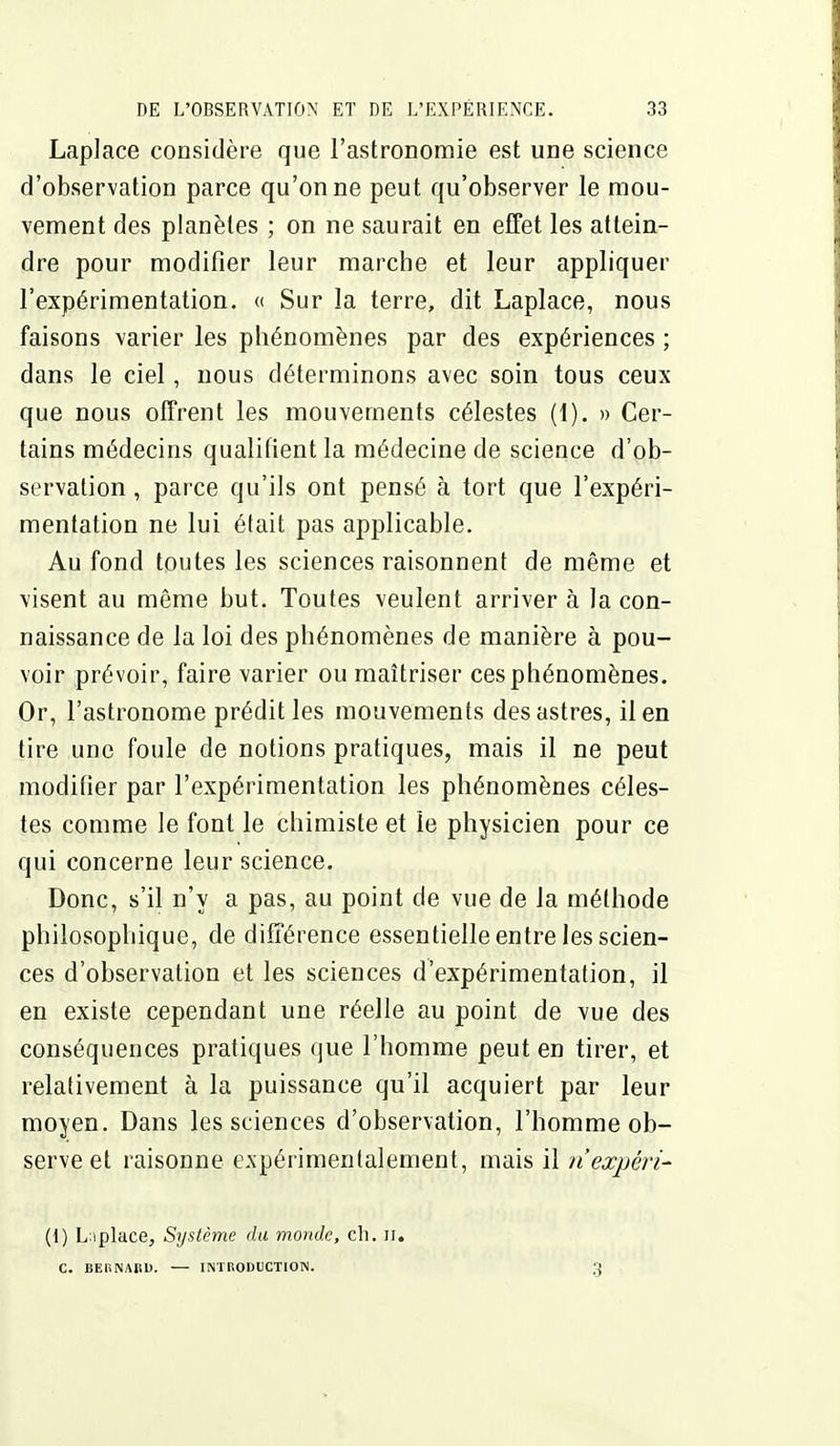 Laplace considère que l'astronomie est une science d'observation parce qu'on ne peut qu'observer le mou- vement des planètes ; on ne saurait en effet les attein- dre pour modifier leur marche et leur appliquer l'expérimentation. « Sur la terre, dit Laplace, nous faisons varier les phénomènes par des expériences ; dans le ciel, nous déterminons avec soin tous ceux que nous offrent les mouvements célestes (1). » Cer- tains médecins qualifient la médecine de science d'ob- servation , parce qu'ils ont pensé à tort que l'expéri- mentation ne lui était pas applicable. Au fond toutes les sciences raisonnent de même et visent au même but. Toutes veulent arriver à la con- naissance de la loi des phénomènes de manière à pou- voir prévoir, faire varier ou maîtriser ces phénomènes. Or, l'astronome prédit les mouvements des astres, lien tire une foule de notions pratiques, mais il ne peut modifier par l'expérimentation les phénomènes céles- tes comme le font le chimiste et le physicien pour ce qui concerne leur science. Donc, s'il n'y a pas, au point de vue de la méthode philosophique, de différence essentielle entre les scien- ces d'observation et les sciences d'expérimentation, il en existe cependant une réelle au point de vue des conséquences pratiques que l'homme peut en tirer, et relativement à la puissance qu'il acquiert par leur moyen. Dans les sciences d'observation, l'homme ob- serve et raisonne expérimentalement, mais il n'expéri^ (1) Lnplace, Système du monde, cli. n. C. BEHNAIîD. — INinODUCTION. 3