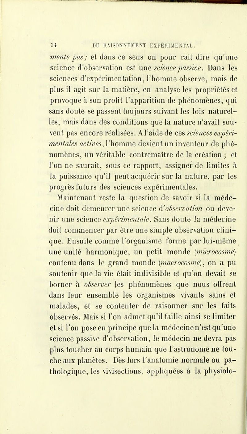 mente pas ; et dans ce sens on pour rait dire qu'une science d'observation est une science passive. Dans les sciences d'expérimentation, l'iiomme observe, mais de plus il agit sur la matière, en analyse les propriétés et provoque à son profit l'apparition de phénomènes, qui sans doute se passent toujours suivant les lois naturel- les, mais dans des conditions que la nature n'avait sou- vent pas encore réalisées. A l'aide de ces sciences expéri- mentales l'homme devient un inventeur de phé- nomènes, un véritable contremaître de la création ; et l'on ne saurait, sous ce rapport, assigner de limites à la puissance qu'il peut acquérir sur la nature, par les progrès futurs des sciences expérimentales. Maintenant reste la question de savoir si la méde- cine doit demeurer une science ^observation ou deve- nir une science expérimentale. Sans doute la médecine doit commencer par être une simple observation clini- que. Ensuite comme l'organisme forme par lui-même une unité harmonique, un petit monde (microcosme) contenu dans le grand monde {macrocosme), on a pu soutenir que la vie était indivisible et qu'on devait se borner à observer les phénomènes que nous offrent dans leur ensemble les organismes vivants sains et malades, et se contenter de raisonner sur les faits observés. Mais si l'on admet qu'il faille ainsi se limiter et si l'on pose en principe que la médecinen'est qu'une science passive d'observation, le médecin ne devra pas plus toucher au corps humain que l'astronome ne tou- che aux planètes. Dès lors l'anatomie normale ou pa- thologique, les vivisections, appliquées à la physiolo-