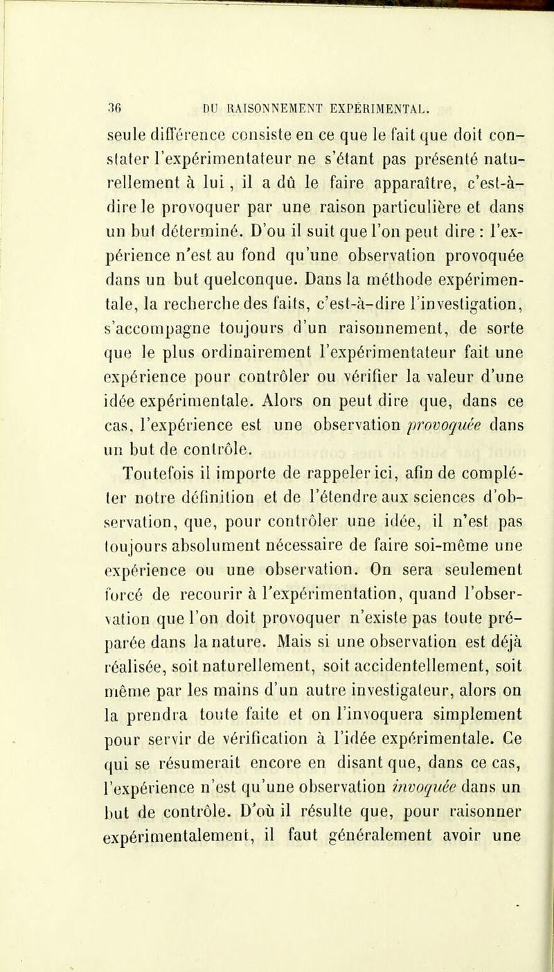 seule différence consiste eu ce que le fait que doit con- stater l'expérimentateur ne s'étant pas présenté natu- rellement à lui, il a dû le faire apparaître, c'est-à- dire le provoquer par une raison particulière et dans un but déterminé. D'où il suit que l'on peut dire : l'ex- périence n'est au fond qu'une observation provoquée dans un but quelconque. Dans la méthode expérimen- tale, la recherche des faits, c'est-à-dire l'investigation, s'accompagne toujours d'un raisonnement, de sorte que le plus ordinairement l'expérimentateur fait une expérience pour contrôler ou vérifier la valeur d'une idée expérimentale. Alors on peut dire que, dans ce cas, l'expérience est une observation provoquée dans un but de contrôle. Toutefois il importe de rappeler ici, afin de complé- ter notre définition et de l'étendre aux sciences d'ob- servation, que, pour contrôler une idée, il n'est pas loujours absolument nécessaire de faire soi-même une expérience ou une observation. On sera seulement forcé de recourir à l'expérimentation, quand l'obser- vation que l'on doit provoquer n'existe pas toute pré- parée dans la nature. Mais si une observation est déjà réalisée, soit naturellement, soit accidentellement, soit même par les mains d'un autre investigateur, alors on la prendra toute faite et on l'invoquera simplement pour servir de vérification à l'idée expérimentale. Ce qui se résumerait encore en disant que, dans ce cas, l'expérience n'est qu'une observation invoquée dans un but de contrôle. D'où il résulte que, pour raisonner expérimentalement, il faut généralement avoir une