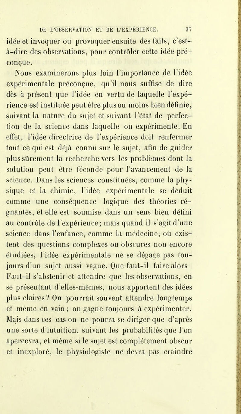 idée et invoquer OU provoquer ensuite des faits, c'est- à-dire des observations, pour contrôler cette idée pré- conçue. Nous examinerons plus loin l'importance de l'idée expérimentale préconçue, qu'il nous suffise de dire dès à présent que l'idée en vertu de laquelle l'expé- rience est instituée peutêfreplusou moins bien définie, suivant la nature du sujet et suivant l'état de perfec- tion de la science dans laquelle on expérimente. En effet, l'idée directrice de l'expérience duit renfermer tout ce qui est déjà connu sur le sujet, afin de guider plus sûrement la recherche vers les problèmes dont la solution peut être féconde pour l'avancement de la science. Dans les sciences constituées, comme la phy- sique et la chimie, l'idée expérimentale se déduit comme une conséquence logique des théories ré- gnantes, et elle est soumise dans un sens bien défini au contrôle de l'expérience; mais quand il s'agit d'une science dans l'enfance, comme la médecine, oii exis- tent des questions complexes ou obscures non encore étudiées, l'idée expérimentale ne se dégage pas tou- jours d'un sujet aussi vague. Que faut-il faire alors Faut-il s'abstenir et attendre que les observations, en se présentant d'elles-mêmes, nous apportent des idées plus claires? On pourrait souvent attendre longtemps et même en vain; on gagne toujours à expérimenter. Mais dans ces cas on ne pourra se diriger que d'après une sorte d'intuition, suivant les probabilités que l'on apercevra, et même si le sujet est complètement obscur et inexploré, le physiologiste ne devra pas craindre