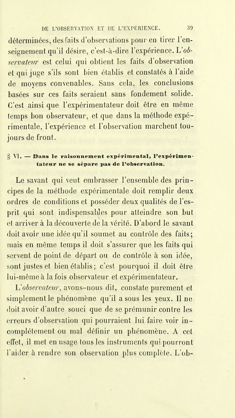 déterminées, des faits d'observations pour en tirer l'en- seignement qu'il désire, c'est-à-dire l'expérience. Uob- servatevr est celui qui obtient les faits d'observation et qui juge s'ils sont bien établis et constatés à l'aide de moyens convenables. Sans cela, les conclusions basées sur ces faits seraient sans fondement solide. C'est ainsi que l'expérimentateur doit être en même temps bon observateur, et que dans la méthode expé- rimentale, l'expérience et l'observation marchent tou- jours de front. § YI. — Dans le raisonnement expérimental, l'expérimen- tateur ne se sépare pas de l'observation. Le savant qui veut embrasser l'ensemble des prin- cipes de la méthode expérimentale doit remplir deux ordres de conditions et posséder deux qualités de l'es- prit qui sont indispensables pour atteindre son but et arriver à la découverte delà vérité. D'abord le savant doit avoir une idée qu'il soumet au contrôle des faits; mais en même temps il doit s'assurer que les faits qui servent de point de départ ou de contrôle à son idée, sont justes et bien établis; c'est pourquoi il doit être lui-même à la fois observateur et expérimentateur. Vobservateur^ avons-nous dit, constate purement et simplement le phénomène qu'il a sous les yeux. Il ne doit avoir d'autre souci que de se prémunir contre les erreurs d'observation qui pourraient lui faire voir in- complètement ou mal définir un phénomène. A cet effet, il met en usage tous les instruments qui pourront l'aider à rendre son observation plus complète. L'ob-