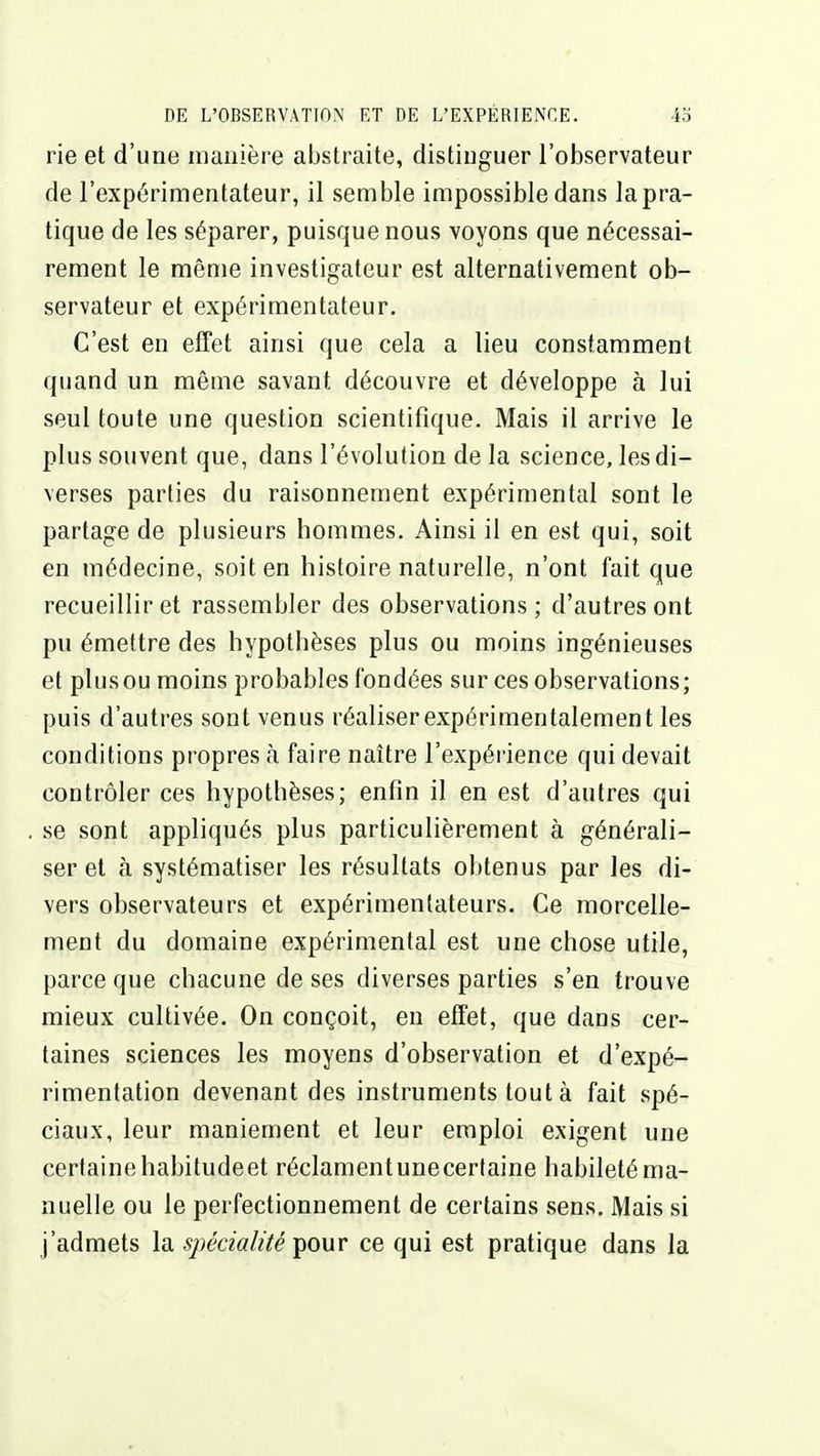 rie et d'une manière abstraite, distinguer l'observateur de l'expérimentateur, il semble impossible dans la pra- tique de les séparer, puisque nous voyons que nécessai- rement le même investigateur est alternativement ob- servateur et expérimentateur. C'est en effet ainsi que cela a lieu constamment quand un même savant découvre et développe à lui seul toute une question scientifique. Mais il arrive le plus souvent que, dans l'évolution de la science, les di- verses parties du raisonnement expérimental sont le partage de plusieurs hommes. Ainsi il en est qui, soit en médecine, soit en histoire naturelle, n'ont fait que recueillir et rassembler des observations ; d'autres ont pu émettre des hypothèses plus ou moins ingénieuses et plus ou moins probables fondées sur ces observations; puis d'autres sont venus réaliser expérimentalement les conditions propres h faire naître l'expérience qui devait contrôler ces hypothèses; enfin il en est d'autres qui se sont appliqués plus particulièrement à générali- ser et à systématiser les résultats obtenus par les di- vers observateurs et expérimentateurs. Ce morcelle- ment du domaine expérimental est une chose utile, parce que chacune de ses diverses parties s'en trouve mieux cultivée. On conçoit, eu effet, que dans cer- taines sciences les moyens d'observation et d'expé- rimentation devenant des instruments tout à fait spé- ciaux, leur maniement et leur emploi exigent une certaine habitudeet réclamentunecertaine habileté ma- nuelle ou le perfectionnement de certains sens. Mais si j'admets la spécialité ^owv ce qui est pratique dans la