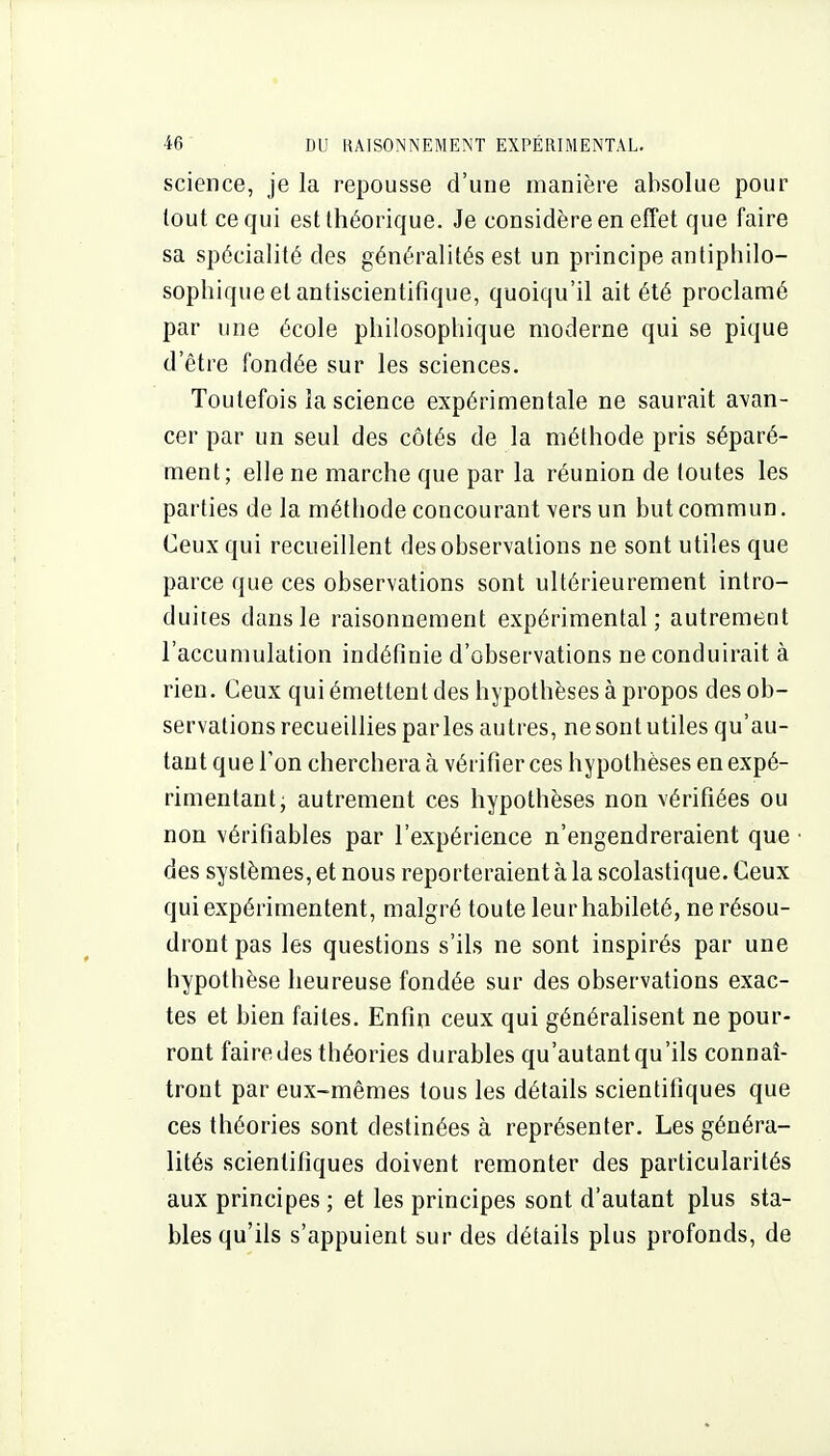 science, je la repousse d'une manière absolue pour tout ce qui est théorique. Je considère en effet que faire sa spécialité des généralités est un principe anliphilo- sophiqueetantiscientifîque, quoiqu'il ait été proclamé par une école philosophique moderne qui se pique d'être fondée sur les sciences. Toutefois la science expérimentale ne saurait avan- cer par un seul des côtés de la méthode pris séparé- ment; elle ne marche que par la réunion de toutes les parties de la méthode concourant vers un but commun. Ceux qui recueillent des observations ne sont utiles que parce que ces observations sont ultérieurement intro- duites dans le raisonnement expérimental; autrement l'accumulation indéfinie d'observations ne conduirait à rien. Ceux qui émettent des hypothèses à propos des ob- servations recueillies par les autres, ne sont utiles qu'au- tant que Ton cherchera à vérifier ces hypothèses en expé- rimentant, autrement ces hypothèses non vérifiées ou non vérifiables par l'expérience n'engendreraient que des systèmes, et nous reporteraient à la scolastique. Ceux qui expérimentent, malgré toute leur habileté, ne résou- dront pas les questions s'ils ne sont inspirés par une hypothèse heureuse fondée sur des observations exac- tes et bien faites. Enfin ceux qui généralisent ne pour- ront faire des théories durables qu'autant qu'ils connaî- tront par eux-mêmes tous les détails scientifiques que ces théories sont destinées à représenter. Les généra- lités scientifiques doivent remonter des particularités aux principes ; et les principes sont d'autant plus sta- bles qu'ils s'appuient sur des détails plus profonds, de