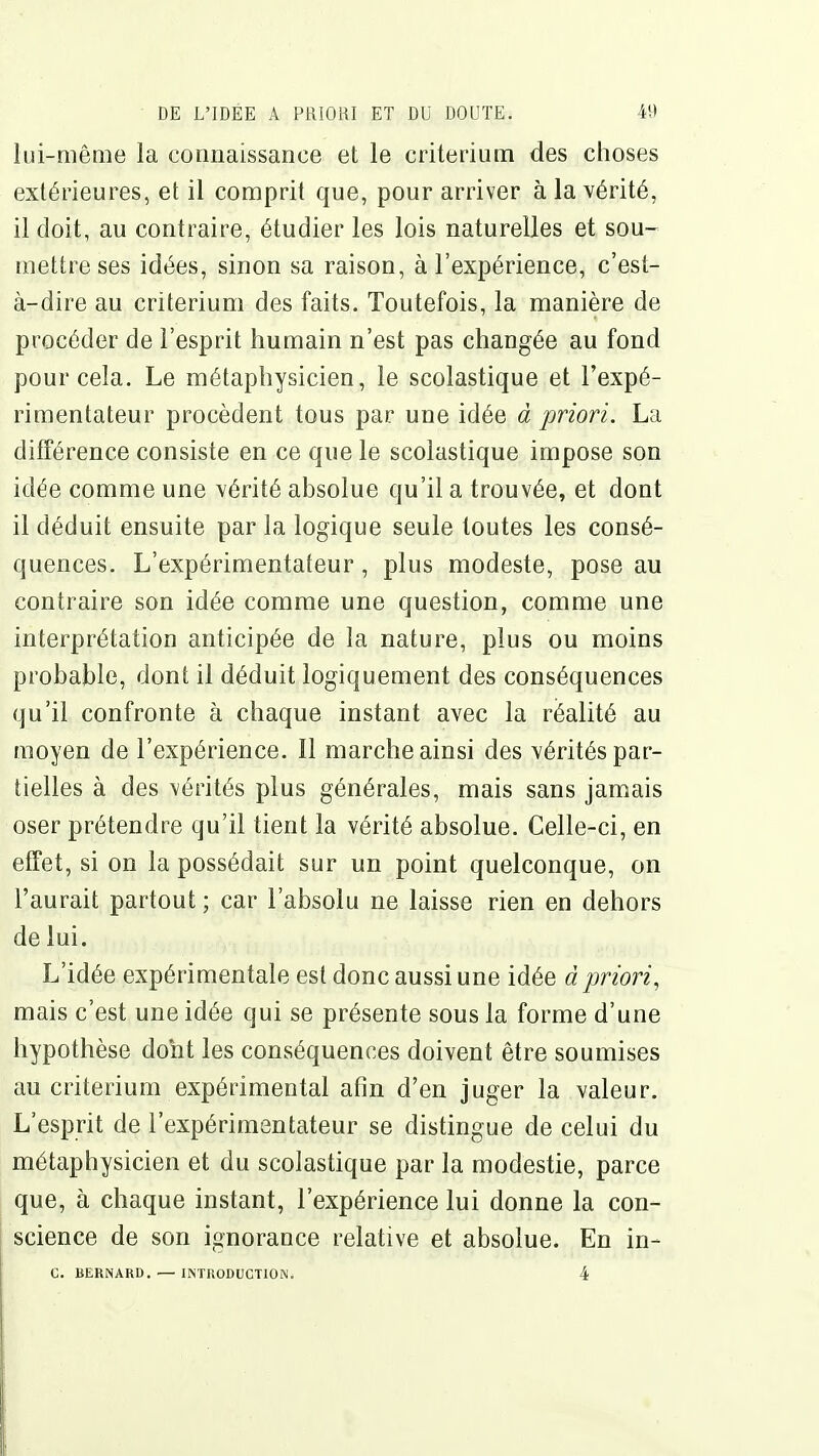 Iiii-mêiiie la connaissance et le critérium des choses extérieures, et il comprit que, pour arriver à la vérité, il doit, au contraire, étudier les lois naturelles et sou- mettre ses idées, sinon sa raison, à l'expérience, c'est- à-dire au critérium des faits. Toutefois, la manière de procéder de l'esprit humain n'est pas changée au fond pour cela. Le métaphysicien, le scolastique et l'expé- rimentateur procèdent tous par une idée d priori. La différence consiste en ce que le scolastique impose son idée comme une vérité absolue qu'il a trouvée, et dont il déduit ensuite par la logique seule toutes les consé- quences. L'expérimentateur, plus modeste, pose au contraire son idée comme une question, comme une interprétation anticipée de la nature, plus ou moins probable, dont il déduit logiquement des conséquences qu'il confronte à chaque instant avec la réalité au moyen de l'expérience. Il marche ainsi des vérités par- tielles à des vérités plus générales, mais sans jamais oser prétendre qu'il tient la vérité absolue. Celle-ci, en effet, si on la possédait sur un point quelconque, on l'aurait partout ; car l'absolu ne laisse rien en dehors de lui. L'idée expérimentale est donc aussi une idée à priori, mais c'est une idée qui se présente sous la forme d'une hypothèse dont les conséquences doivent être soumises au critérium expérimental afin d'en juger la valeur. L'esprit de l'expérimentateur se distingue de celui du métaphysicien et du scolastique par la modestie, parce que, à chaque instant, l'expérience lui donne la con- science de son ignorance relative et absolue. En in- C. BERNARD. — INTHODUCTION. 4