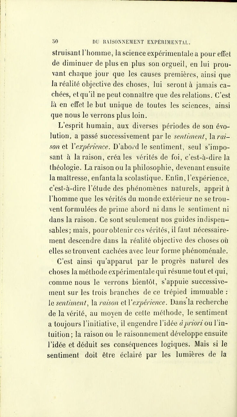 struisant l'homme, la science expérimentale a pour effet de diminuer de plus en plus son orgueil, en lui prou- vant chaque jour que les causes premières, ainsi que la réalité objective des choses, lui seront à jamais ca- chées, et qu'il ne peut connaître que des relations. C'est là en effet le but unique de toutes les sciences, ainsi que nous le verrons plus loin. L'esprit humain, aux diverses périodes de son évo- lution, a passé successivement par le sentiment, laraf- son et Vexpérience. D'abord le sentiment, seul s'impo- sant à la raison, créa les vérités de foi, c'est-à-dire la théologie. La raison ou la philosophie, devenant ensuite la maîtresse, enfantala scolastique. Enfin, l'expérience, c'est-à-dire l'étude des phénomènes naturels, apprit à l'homme que les vérités du monde extérieur ne se trou- vent formulées de prime abord ni dans le sentiment ni dans la raison. Ce sont seulement nos guides indispen- sables; mais, pourobtenir ces vérités, il faut nécessaire- ment descendre dans la réalité objective des choses oii elles se trouvent cachées avec leur forme phénoménale. C'est ainsi qu'apparut par le progrès naturel des choses la méthode expérimentale qui résume tout et qui, comme nous le verrons bientôt, s'appuie successive- ment sur les trois branches de ce trépied immuable : le sentiment, la raison et l'expérience. Dans la recherche de la vérité, au moyen de cette méthode, le sentiment a toujours l'initiative, il engendre l'idée Àj)nbn ou l'in- tuition; la raison ou le raisonnement développe ensuite l'idée et déduit ses conséquences logiques. Mais si le sentiment doit être éclairé par les lumières de la