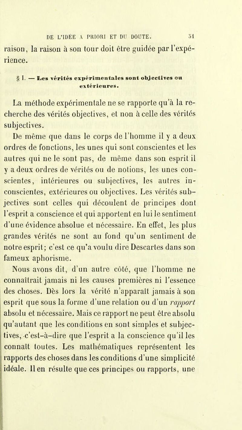 raison, la raison à son tour doit être guidée par l'expé- rience. § I, — lies -vérités expérimentales sont obJectiTes on extérieures. La méthode expérimentale ne se rapporte qu'à la re- cherche des vérités objectives, et non à celle des vérités subjectives. De même que dans le corps de l'homme il y a deux ordres de fonctions, les unes qui sont conscientes et les autres qui ne le sont pas, de même dans son esprit il y a deux ordres de vérités ou de notions, les unes con- scientes, intérieures ou subjectives, les autres in- conscientes, extérieures ou objectives. Les vérités sub- jectives sont celles qui découlent de principes dont l'esprit a conscience et qui apportent en lui le sentiment d'une évidence absolue et nécessaire. En effet, les plus grandes vérités ne sont au fond qu'un sentiment de notre esprit; c'est ce qu'a voulu dire Descartes dans son fameux aphorisme. Nous avons dit, d'un autre côté, que l'homme ne connaîtrait jamais ni les causes premières ni l'essence des choses. Dès lors la vérité n'apparaît jamais à son esprit que sous la forme d'une relation ou d'un rapport absolu et nécessaire. Mais ce rapport ne peut être absolu qu'autant que les conditions en sont simples et subjec- tives, c'est-à-dire que l'esprit a la conscience qu'il les connaît toutes. Les mathématiques représentent les rapports des choses dans les conditions d'une simplicité idéale, lien résulte que ces principes ou rapports, une