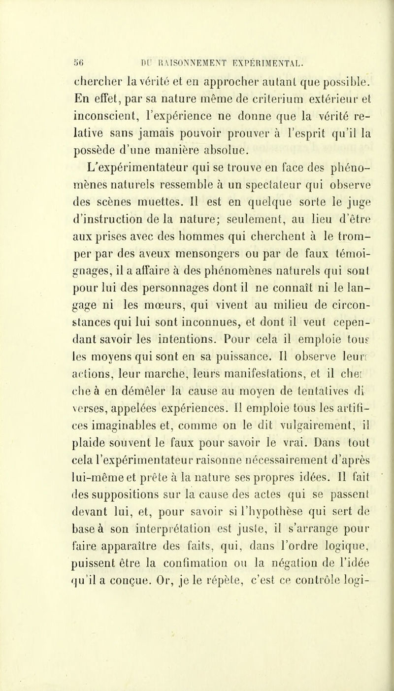 chercher la vérité et en approcher autant que possible. En effet, par sa nature même de critérium extérieur et inconscient, l'expérience ne donne que la vérité re- lative sans jamais pouvoir prouver à l'esprit qu'il la possède d'une manière absolue. L'expérimentateur qui se trouve en face des phéno- mènes naturels ressemble à un spectateur qui observe des scènes muettes. Il est en quelque sorte le juge d'instruction de la nature; seulement, au lieu d'être aux prises avec des hommes qui cherchent à le trom- per par des aveux mensongers ou par de faux témoi- gnages, il a affaire à des phénomènes naturels qui sont pour lui des personnages dont il ne connaît ni le lan- gage ni les mœurs, qui vivent au milieu de circon- stances qui lui sont inconnues, et dont il veut cepen- dant savoir les intentions. Pour cela il emploie tom les moyens qui sont en sa puissance. Il observe leur; actions, leur marche, leurs manifestations, et il cher che à en démêler la cause au moyen de tentatives di verses, appelées expériences. Il emploie tous les artifi- ces imaginables et, comme on le dit vulgairement, il plaide souvent le faux pour savoir le vrai. Dans tout cela l'expérimentateur raisonne nécessairement d'après lui-même et prête à la nature ses propres idées. Il fait des suppositions sur la cause des actes qui se passent devant lui, et, pour savoir si l'hypothèse qui sert de base à son interprétation est juste, il s'arrange pour faire apparaître des faits, qui, dans l'ordre logique, puissent être la confimation ou la négation de l'idée qu'il a conçue. Or, je le répète, c'est ce contrôle logi-