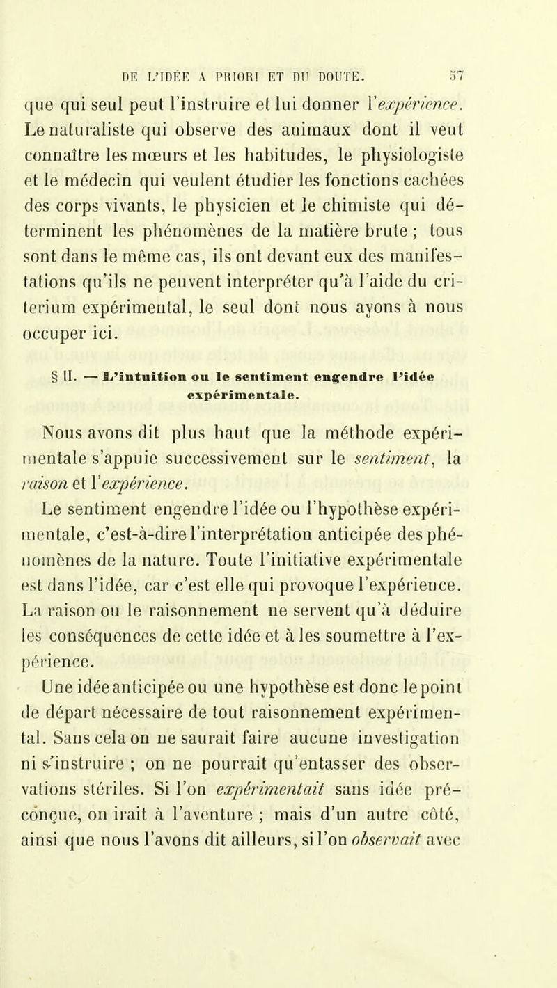 que qui seul peut l'instruire et lui donner ïexpérience. Le naturaliste qui observe des animaux dont il veut connaître les mœurs et les habitudes, le physiologiste et le médecin qui veulent étudier les fonctions cachées des corps vivants, le physicien et le chimiste qui dé- terminent les phénomènes de la matière brute ; tous sont dans le même cas, ils ont devant eux des manifes- tations qu'ils ne peuvent interpréter qu'à l'aide du cri- térium expérimental, le seul dont nous ayons à nous occuper ici. § II. —li'intuition ou le sentiment ensTendre l'idée expérimentale. Nous avons dit plus haut que la méthode expéri- mentale s'appuie successivement sur le sentiment, la raison et Vexpérience. Le sentiment engendre l'idée ou l'hypothèse expéri- mentale, c'est-à-dire l'interprétation anticipée des phé- nomènes de la nature. Toute l'initiative expérimentale est dans l'idée, car c'est elle qui provoque l'expérience. La raison ou le raisonnement ne servent qu'à déduire les conséquences de cette idée et à les soumettre à l'ex- périence. Une idée anticipée ou une hypothèse est donc le point de départ nécessaire de tout raisonnement expérimen- tal. Sans cela on ne saurait faire aucune investigation ni s'instruire ; on ne pourrait qu'entasser des obser- vations stériles. Si l'on expérimentait sans idée pré- conçue, on irait à l'aventure ; mais d'un autre côté, ainsi que nous l'avons dit ailleurs, si l'on observait avec