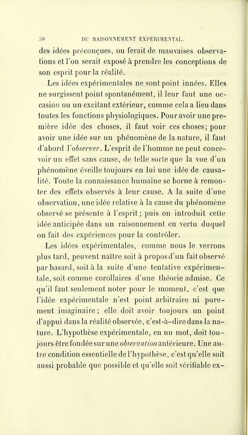 des idées préconçues, on ferait de mauvaises observa- tions et l'on serait exposé à prendre les conceptions de son esprit pour la réalité. Les idées expérimentales ne sont point innées. Elles ne surgissent point spontanément, il leur faut une oc- casion ou un excitant extérieur, comme cela a lieu dans toutes les fonctions physiologiques. Pour avoir une pre- mière idée des choses, il faut voir ces choses; pour avoir une idée sur un phénomène de la nature, il faut d'abord l'observer. L'esprit de l'homme ne peut conce- voir un effet sans cause, de telle sorte que la vue d'un phénomène éveille toujours en lui une idée de causa- lité. Toute la connaissance humaine se borne à remon- ter des effets observés à leur cause. A la suite d'une observation, une idée relative à la cause du phénomène observé se présente à l'esprit ; puis on introduit cette idée anticipée dans un raisonnement en vertu duquel on fait des expériences pour la contrôler. Les idées expérimentales, comme nous le verrons plus tard, peuvent naître soit à propos d'un fait observé par hasard, soit à la suite d'une tentative expérimen- tale, soit comme corollaires d'une théorie admise. Ce qu'il faut seulement noter pour le moment, c'est que l'idée expérimentale n'est point arbitraire ni pure- ment imaginaire; elle doit avoir toujours un point d'appui dans la réalité observée, c'est-à-dire dans la na- ture. L'hypothèse expérimentale, en un mot, doit tou- jours être fondée sur une ofo^rya^/owantérieure. Une au- tre condition essentielle de l'hypothèse, c'est qu'elle soit aussi probable que possible et qu'elle soit vérifiable ex-