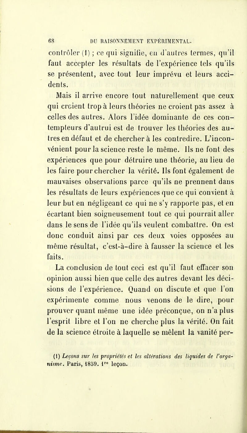 contrôler (1) ; ce qui signifie, en d'autres termes, qu'il faut accepter les résultats de l'expérience tels qu'ils se présentent, avec tout leur imprévu et leurs acci- dents. Mais il arrive encore tout naturellement que ceux qui croient trop à leurs théories ne croient pas assez à celles des autres. Alors l'idée dominante de ces con- tempteurs d'autrui est de trouver les théories des au- tres en défaut et de cherchera les contredire. L'incon- vénient pour la science reste le même. Ils ne font des expériences que pour détruire une théorie, au lieu de les faire pour chercher la vérité. Ils font également de mauvaises observations parce qu'ils ne prennent dans les résultats de leurs expériences que ce qui convient à leur but en négligeant ce qui ne s'y rapporte pas, et en écartant bien soigneusement tout ce qui pourrait aller dans le sens de l'idée qu'ils veulent combattre. On est donc conduit ainsi par ces deux voies opposées au même résultat, c'est-à-dire à fausser la science et les faits. La conclusion de tout ceci est qu'il faut effacer son opinion aussi bien que celle des autres devant les déci- sions de l'expérience. Quand on discute et que l'on expérimente comme nous venons de le dire, pour prouver quant même une idée préconçue, on n'a plus l'esprit libre et l'on ne cherche plus la vérité. On fait de la science étroite à laquelle se mêlent la vanité per- (I) Leçons sur les propriétés et les altérations des liquides de l'orga- nisme. Paris, 1859. 1 leçon.